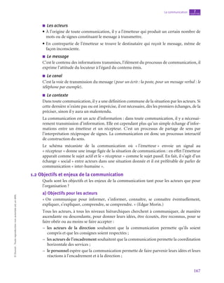 167
La communication chapitre
7
©
Dunod
-
Toute
reproduction
non
autorisée
est
un
délit.
■
■ Les acteurs
• À l’origine de toute communication, il y a l’émetteur qui produit un certain nombre de
mots ou de signes constituant le message à transmettre.
• En contrepartie de l’émetteur se trouve le destinataire qui reçoit le message, même de
façon inconsciente.
■
■ Le message
C’est le contenu des informations transmises, l’élément du processus de communication, il
exprime l’attitude du locuteur à l’égard du contenu émis.
■
■ Le canal
C’est la voie de transmission du message (pour un écrit : la poste, pour un message verbal : le
téléphone par exemple).
■
■ Le contexte
Dans toute communication, il y a une définition commune de la situation par les acteurs. Si
cette dernière n’existe pas ou est imprécise, il est nécessaire, dès les premiers échanges, de la
préciser, sinon il y aura un malentendu.
La communication est un acte d’information : dans toute communication, il y a nécessai-
rement transmission d’information. Elle est cependant plus qu’un simple échange d’infor-
mations entre un émetteur et un récepteur. C’est un processus de partage de sens par
l’interprétation réciproque de signes. La communication est donc un processus interactif
de construction du sens.
Le schéma mécaniste de la communication où « 
l’émetteur 
» envoie un signal au
« récepteur » donne une image figée de la situation de communication : en effet l’émetteur
apparaît comme le sujet actif et le « récepteur » comme le sujet passif. En fait, il s’agit d’un
échange « social » entre acteurs dans une situation donnée et il est préférable de parler de
communication « inter-humaine ».
1.2  Objectifs et enjeux de la communication
Quels sont les objectifs et les enjeux de la communication tant pour les acteurs que pour
l’organisation ?
a)  Objectifs pour les acteurs
« On communique pour informer, s’informer, connaître, se connaître éventuellement,
expliquer, s’expliquer, comprendre, se comprendre. » (Edgar Morin.)
Tous les acteurs, à tous les niveaux hiérarchiques cherchent à communiquer, de manière
ascendante ou descendante, pour donner leurs idées, être écoutés, être reconnus, pour se
faire obéir ou au moins se faire accepter :
–
– les acteurs de la direction souhaitent que la communication permette qu’ils soient
compris et que les consignes soient respectées ;
–
– les acteurs de l’encadrement souhaitent que la communication permette la coordination
horizontale des services ;
–
– le personnel espère que la communication permette de faire parvenir leurs idées et leurs
réactions à l’encadrement et à la direction ;
 