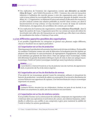 6
Le management des organisations
1
chapitre
• Une explication de l’existence des organisations comme une alternative au marché
(thèse de Coase(1)
, prix Nobel d’économie en 1993) : l’existence des coûts de transaction
inhérents à l’utilisation des marchés pousse à créer des organisations pour réduire ces
coûts et pour réduire les incertitudes liées aux transactions (garantie de qualité, tenue des
délais, etc.). L’organisation, en élaborant d’autres mécanismes d’allocation des ressources,
est alors analysée comme une solution préférable au marché (dans certains cas) dont le
fonctionnement est trop coûteux (et trop incertain) en termes de temps de recherche
d’information, de négociation, de surveillance des contrats, par exemple.
• Une explication de l’existence des organisations comme réducteur d’incertitude : dans la
lignée des analyses de Coase, l’organisation peut être vue comme un moyen de réduire les
incertitudes tant celles nées des transactions sur un marché que celles dues à une absence
de coordination des tâches à l’intérieur d’une entité.
1.3  Les différentes approches possibles des organisations
Il est possible d’appréhender les entreprises en général sous plusieurs angles différents,
chacun se focalisant sur ses aspects particuliers.
a)  L’organisation est un lieu de production
Historiquement,laproductionestlapremièrefonctionàavoirétémiseenévidence.Ilestpossible
de considérer l’entreprise comme une unité de fabrication (la localisation peut être répartie sur
plusieurs sites nationaux ou extra-territoriaux) de regroupement d’équipements, de procédés
et de matériaux qui génèrent des biens divers. Dans une optique micro-économique, l’entité
doit déterminer la quantité de produits à fabriquer, le prix de vente et, dans une optique macro-­
économique, l’entité est l’acteur économique essentiel qui assure la production nationale.
exemple
L’usine Michelin à Clermont-Ferrand est un lieu de production avec des machines, des approvisionne-
ments, du personnel, des flux et des stocks à organiser.
b)  L’organisation est un lieu de distribution de revenus
D’un point de vue économique général, toutes les entreprises utilisent et rémunèrent les
facteurs de production : versement du salaire en contrepartie d’un travail et distribution de
revenus financiers aux apporteurs de capitaux. Une fonction financière macro-économique
importante est assurée.
exemple
L’entreprise Michelin rémunère tous ses collaborateurs, distribue une partie de ses résultats, le cas
échéant aux propriétaires du capital, paie ses fournisseurs et ses sous-traitants.
c)  L’organisation est un lieu de relations sociales
Il est possible d’insister sur la communauté des individus composant une organisation et de
s’intéresser alors aux aspirations et motivations des acteurs, aux relations humaines, indivi-
duelles et collectives, aux conflits et aux compromis à gérer pour maintenir la stabilité de
l’entité et réaliser les actions quotidiennes.
(1)  Coase, « La nature de la firme », Revue française d’économie, 1987.
 