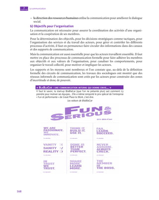168
La communication
7
chapitre
–
– la direction des ressources humaines utilise la communication pour améliorer le dialogue
social.
b)  Objectifs pour l’organisation
La communication est nécessaire pour assurer la coordination des activités d’une organi-
sation et la coopération de ses membres.
Pour la détermination des objectifs, pour les décisions stratégiques comme tactiques, pour
l’organisation des services et du travail des acteurs, pour gérer et contrôler les différents
processus d’activité, il faut en permanence faire circuler des informations dans des canaux
et des supports de communication.
Mais la communication est aussi essentielle pour que les acteurs travaillent ensemble. Il faut
mettre en place des processus de communication formelle pour faire adhérer les membres
aux objectifs et aux valeurs de l’organisation, pour canaliser les comportements, pour
organiser le travail collectif, pour motiver et impliquer les acteurs.
Les supports et les moyens sont nombreux et l’on constate que, au-delà de la définition
formelle des circuits de communication, les travaux des sociologues ont montré que des
réseaux informels de communication sont créés par les acteurs pour construire des zones
d’incertitude et donc de pouvoir.
« BlaBlaCar : une communication interne qui donne envie… »
Il faut le savoir, la start-up BlaBlaCar (que l’on ne présente plus) sait comment s’y
prendre pour motiver ses équipes… Elle a même remporté le prix spécial de l’entreprise
« Fun et performante » de Great Place to Work, c’est dire.
Les valeurs de BlaBlaCar
 