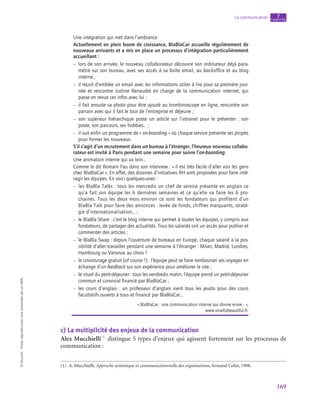 169
La communication chapitre
7
©
Dunod
-
Toute
reproduction
non
autorisée
est
un
délit.
Une intégration qui met dans l’ambiance
Actuellement en plein boom de croissance, BlaBlaCar accueille régulièrement de
nouveaux arrivants et a mis en place un processus d’intégration particulièrement
accueillant :
–
– lors de son arrivée, le nouveau collaborateur découvre son ordinateur déjà para-
métré sur son bureau, avec ses accès à sa boîte email, au backoffice et au blog
interne ;
–
– il reçoit d’emblée un email avec les informations utiles à lire pour sa première jour-
née et rencontre Justine Renaudet en charge de la communication internet, qui
passe en revue ces infos avec lui ;
–
– il fait ensuite sa photo pour être ajouté au trombinoscope en ligne, rencontre son
parrain avec qui il fait le tour de l’entreprise et déjeune ;
–
– son supérieur hiérarchique poste un article sur l’intranet pour le présenter : son
poste, son parcours, ses hobbies… ;
–
– il suit enfin un programme de « on-boarding » où chaque service présente ses projets
pour former les nouveaux.
S’il s’agit d’un recrutement dans un bureau à l’étranger, l’heureux nouveau collabo‑
rateur est invité à Paris pendant une semaine pour suivre l’on-boarding.
Une animation interne qui va loin…
Comme le dit Romain Fau dans son interview : « il est très facile d’aller voir les gens
chez BlaBlaCar ». En effet, des dizaines d’initiatives RH sont proposées pour faire inté-
ragir les équipes. En voici quelques-unes :
–
– les BlaBla Talks : tous les mercredis un chef de service présente en anglais ce
qu’a fait son équipe les 6 dernières semaines et ce qu’elle va faire les 6 pro-
chaines. Tous les deux mois environ ce sont les fondateurs qui profitent d’un
BlaBla Talk pour faire des annonces : levée de fonds, chiffres marquants, straté-
gie d’internationalisation… ;
–
– le BlaBla Share : c’est le blog interne qui permet à toutes les équipes, y compris aux
fondateurs, de partager des actualités. Tous les salariés ont un accès pour publier et
commenter des articles ;
–
– le BlaBla Swap : depuis l’ouverture de bureaux en Europe, chaque salarié a la pos-
sibilité d’aller travailler pendant une semaine à l’étranger : Milan, Madrid, Londres,
Hambourg ou Varsovie au choix !
–
– le covoiturage gratuit (of course !) : l’équipe peut se faire rembourser ses voyages en
échange d’un feedback sur son expérience pour améliorer le site ;
–
– le rituel du petit-déjeuner : tous les vendredis matin, l’équipe prend un petit-déjeuner
commun et convivial financé par BlaBlaCar ;
–
– les cours d’anglais : un professeur d’anglais vient tous les jeudis pour des cours
facultatifs ouverts à tous et financé par BlaBlaCar…
« BlaBlaCar : une communication interne qui donne envie… »,
www.smallizbeautiful.fr.
c)  La multiplicité des enjeux de la communication
Alex Mucchielli(1)
distingue 5 types d’enjeux qui agissent fortement sur les processus de
communication :
(1)  A. Mucchielli, Approche systémique et communicationnelle des organisations, Armand Colin, 1998.
 
