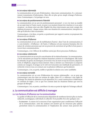 170
La communication
7
chapitre
■
■ Les enjeux informatifs
La communication est un acte d’information : dans toute communication, il y a nécessai-
rement transmission d’information. Mais elle est plus qu’un simple échange d’informa-
tions. Communiquer, c’est partager un sens.
■
■ Les enjeux de positionnement d’identité
La communication est un acte de positionnement personnel : si on s’en tient au modèle
où un sujet émet et l’autre reçoit, on peut à un moment donné être émetteur et à un autre
récepteur ; on donne ainsi une idée d’égalité des deux intervenants sans tenir compte des
relations de pouvoir : chaque acteur, dans une situation de communication, interprète un
rôle qu’il cherche à faire reconnaître.
Communiquer, c’est donc, en partie, se positionner par rapport à autrui, en proposant des
éléments de son identité.
■
■ Les enjeux d’influence
La communication est un acte de mobilisation d’autrui : dans l’acte de communication, il
y a une tentative « d’influence » de l’autre. L’influence est une ressource humaine, liée à la
nature de certaines personnes qui ont un pouvoir de conviction tel qu’elles le font passer à
travers leurs communications.
Communiquer, c’est s’efforcer de mobiliser autrui par divers processus d’influence.
■
■ Les enjeux relationnels
La communication est un acte de concrétisation de la relation humaine : la communication,
c’est le mécanisme par lequel les relations humaines existent et se développent. Elle inclut
les attitudes, les gestes, les mimiques, le ton de la voix, les mots et tous les moyens, depuis les
écrits, le téléphone, jusqu’au réseau internet. Dans ce dernier cas, l’internaute se comporte
comme un voyageur, il navigue sur le web où il rencontre une multitude de partenaires ; il
recherche à travers tous ces contacts une ou plusieurs influences qui lui plaisent.
Communiquer, c’est, en partie, établir et spécifier la relation avec notre semblable.
■
■ Les enjeux normatifs
La communication est un acte d’élaboration de normes relationnelles  : on ne peut pas
communiquer sans être dans un système de règles. Mais s’il y a référence à des règles de
l’échange (les rituels de salutation ou de séparation) il y a aussi construction et élaboration
en commun de règles ; c’est ce que l’on constate dans les situations limites que sont les
groupes de thérapie.
Communiquer c’est, en partie, contribuer à la mise au point de règles de l’échange collectif.
2.  La communication est difficile à manager
2.1  Les facteurs d’influence sur la communication
La qualité et l’efficacité de la communication dépendent de nombreux facteurs plus ou moins
subjectifs, sociologiques, individuels et collectifs. Il est possible d’en citer quelques-uns :
–
– la structure : la nature de la structure d’une organisation peut conditionner l’efficacité
de la communication ; ainsi des analyses ont montré que les structures plus aplaties
permettent mieux la communication et l’implication des acteurs mais peuvent être
 