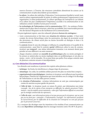 171
La communication chapitre
7
©
Dunod
-
Toute
reproduction
non
autorisée
est
un
délit.
sources d’erreurs ; à l’inverse, des structures centralisées démotivent les acteurs car la
communication est plus descendante qu’ascendante ;
–
– la culture : la culture des individus (l’éducation, l’environnement familial et social) mais
aussi la culture organisationnelle (le métier, le milieu professionnel, l’appartenance à une
organisation, le statut professionnel), la culture spécifique de l’entreprise le cas échéant
et la culture du pays conditionnent l’importance accordée à la communication et son
utilisation comme variable d’action pour le travail ;
–
– les technologies de l’information et de la communication (TIC) : les systèmes d’infor-
mation mis en place dans la structure, selon leur accessibilité, leur transversalité peuvent
être des facteurs bloquants ou des facilitateurs de la communication.
On peut également repérer, sans être exhaustif, plusieurs facteurs de contingence :
–
– toute communication se fait dans une situation de relations sociales : il faut tenir
compte du niveau hiérarchique entre les partenaires, du degré de proximité social
des personnes, du climat social plus ou moins favorable au dialogue et donc à la
communication ;
–
– le contexte donne le sens des échanges et influence la compréhension et la qualité de la
communication ; aussi bien le contexte spatial (différences selon la zone de commu-
nication) que temporel : une même information transmise à un moment donné peur
prendre un sens différent à un autre moment ;
–
– chaque situation contient un ensemble de problématiques plus ou moins partagées et
les acteurs se sentent plus ou moins impliqués dans ces problématiques et ont plus ou
moins « envie » de les résoudre. On ne peut donc pas parler d’un unique contexte mais
de plusieurs contextes sécants et interdépendants.
2.2  Les obstacles à la communication
Les obstacles sont nombreux et peuvent être repérés selon plusieurs critères :
–
– technique : les bruits, les interférences à chaque étape du processus ;
–
– sémantique : les codes, les symboles utilisés peuvent être plus ou moins bien compris ;
–
– organisationnels et psychologiques : émetteur et récepteur sont influencés par la position
hiérarchique, l’histoire de l’organisation qui vient interférer avec le codage et le décodage
de l’information et crée des effets pervers comme :
• la rétention d’information : certaines informations ne sont pas communiquées par
crainte de sanction ou pour garder du pouvoir,
• l’effet de halo : le récepteur reçoit, en raison d’a priori, une information non émise
(exemple : lors de la reprise d’une entreprise en difficulté, les salariés perçoivent l’infor-
mation « tous les emplois seront maintenus » alors que l’information diffusée ne concernait
que la stratégie commerciale du repreneur),
• l’effet de rejet : une information émise n’est pas perçue par le récepteur, qui ne veut
pas ou ne peut pas « entendre » l’information (exemple : les informations justifiant
les licenciements par les difficultés de la situation de l’entreprise ne sont pas perçues
par le personnel concerné).
Il y a toujours des décalages entre les intentions et les résultats d’une communication car
il y a une déperdition systématique dans les messages transmis (entre 50 à 80 % de perte).
 