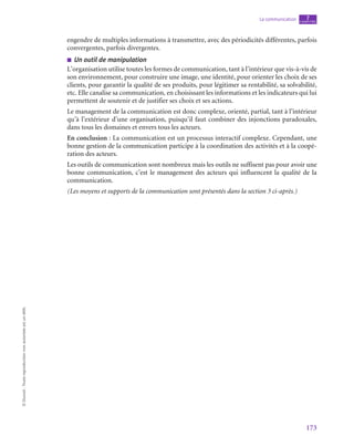 173
La communication chapitre
7
©
Dunod
-
Toute
reproduction
non
autorisée
est
un
délit.
engendre de multiples informations à transmettre, avec des périodicités différentes, parfois
convergentes, parfois divergentes.
■
■ Un outil de manipulation
L’organisation utilise toutes les formes de communication, tant à l’intérieur que vis-à-vis de
son environnement, pour construire une image, une identité, pour orienter les choix de ses
clients, pour garantir la qualité de ses produits, pour légitimer sa rentabilité, sa solvabilité,
etc. Elle canalise sa communication, en choisissant les informations et les indicateurs qui lui
permettent de soutenir et de justifier ses choix et ses actions.
Le management de la communication est donc complexe, orienté, partial, tant à l’intérieur
qu’à l’extérieur d’une organisation, puisqu’il faut combiner des injonctions paradoxales,
dans tous les domaines et envers tous les acteurs.
En conclusion : La communication est un processus interactif complexe. Cependant, une
bonne gestion de la communication participe à la coordination des activités et à la coopé-
ration des acteurs.
Les outils de communication sont nombreux mais les outils ne suffisent pas pour avoir une
bonne communication, c’est le management des acteurs qui influencent la qualité de la
communication.
(Les moyens et supports de la communication sont présentés dans la section 3 ci-après.)
 