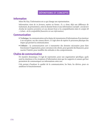 174
définitions et concepts
Information
Selon Mc Kay, l’information est ce qui change une représentation.
Information vient de in formare, mettre en forme ; il y a donc déjà une différence de
traitement, de présentation, entre la donnée brute et une information (exemple : une facture
d’achat de matières premières est une donnée brute et la comptabilisation dans le compte 60
« Achats » de la comptabilité financière est une information).
Communication
• Technique : la communication est la chaîne de transmission d’informations d’un émetteur
à un récepteur, sur des canaux divers ; il s’agit alors de repérer le processus physique des
étapes qui permet la communication.
• Utilitaire  : la communication sert à transmettre des données nécessaires pour faire
fonctionner l’organisation, pour convaincre des clients, pour garantir des financiers, pour
susciter l’intérêt, pour modifier des attitudes et des comportements.
Chaîne de communication
De manière dynamique, il s’agit de représenter, pour une organisation spécifique, quels
sont les émetteurs et les récepteurs d’information ainsi que les supports et canaux qui leur
permettent de communiquer ces informations entre eux.
Cela permet d’analyser la qualité de la communication, les biais, les dérives, pour en
améliorer le fonctionnement.
 