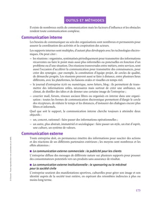 175
©
Dunod
-
Toute
reproduction
non
autorisée
est
un
délit.
outils et méthodes
Il existe de nombreux outils de communication mais les facteurs d’influence et les obstacles
rendent toute communication complexe.
Communication interne
Les besoins de communiquer au sein des organisations sont nombreux et permanents pour
assurer la coordination des activités et la coopération des acteurs.
Les supports internes sont multiples, d’autant plus développés avec les technologies électro-
niques. On peut citer :
–
– les réunions : organisées, systématisés périodiquement pour transmettre des informations
récurrentes ou faire le point mais aussi plus informelles ou ponctuelles en fonction d’un
problème ou d’une situation. Des réunions transversales entre métiers, entre services, sont
aussi l’occasion d’accélérer la communication pour transmettre des connaissances, pour
créer des synergies ; par exemple, la constitution d’équipe projet, de cercles de qualité,
de démarche progrès. Les réunions peuvent aussi se faire à distance, entre plusieurs lieux
différents, avec les plateformes, les liaisons orales et visuelles en temps réel.
–
– le journal d’entreprise écrit ou numérique, news letters, blog : ils permettent de trans-
mettre des informations utiles, nécessaires mais surtout de créer une ambiance, un
climat, de distiller des idées et de donner une certaine image de l’entreprise ;
–
– courrier mail, forum, réseaux sociaux libres ou organisés en interne dans une organi-
sation : toutes les formes de communication électronique permettent d’élargir le cercle
des récepteurs, de réduire le temps et les distances, d’instaurer des dialogues encore plus
libres et informels.
Quel que soit le support, la communication interne cherche toujours à atteindre deux
objectifs :
–
– un, concret, rationnel : faire passer des informations opérationnelles ;
–
– un autre, plus abstrait, immatériel et sociologique : faire passer un style, un état d’esprit,
une culture, un système de valeurs.
Communication externe
Toute entreprise doit, en permanence émettre des informations pour susciter des actions
et des réactions de ses différents partenaires extérieurs ; les moyens sont nombreux et les
effets aléatoires :
■
■ La communication externe commerciale : la publicité pour les clients
L’entreprise diffuse des messages de différente nature sur plusieurs supports pour pousser
des consommateurs potentiels vers ses produits sans assurance de résultat.
■
■ La communication externe institutionnelle : le sponsoring ou le mécénat
pour la société civile
L’entreprise soutient des manifestations sportives, culturelles pour gérer son image et son
identité auprès de la société tout entière, en espérant des retombées indirectes à plus ou
moins long terme.
 