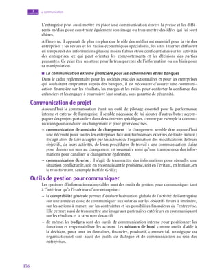 176
La communication
7
chapitre
L’entreprise peut aussi mettre en place une communication envers la presse et les diffé-
rents médias pour construire également son image ou transmettre des idées qui lui sont
chères.
À l’inverse, il apparaît de plus en plus que le rôle des médias est essentiel pour la vie des
entreprises : les revues et les radios économiques spécialisées, les sites Internet diffusent
en temps réel des informations plus ou moins fiables et/ou confidentielles sur les activités
des entreprises, ce qui peut orienter les comportements et les décisions des parties
prenantes. Ce peut être un atout pour la transparence de l’information ou un biais pour
sa manipulation.
■
■ La communication externe financière pour les actionnaires et les banques
Dans le cadre réglementaire pour les sociétés avec des actionnaires et pour les entreprises
qui souhaitent emprunter auprès des banques, il est nécessaire d’assurer une communi-
cation financière sur les résultats, les marges et les ratios pour conforter la confiance des
créanciers et les engager à poursuivre leur soutien, sans garantie de pérennité.
Communication de projet
Aujourd’hui la communication étant un outil de pilotage essentiel pour la performance
interne et externe de l’entreprise, il semble nécessaire de lui ajouter d’autres buts : accom-
pagner des projets particuliers dans des contextes spécifiques, comme par exemple la commu-
nication pour conduire un changement et pour gérer des crises.
–
– communication de conduite de changement : le changement semble être aujourd’hui
une nécessité pour toutes les entreprises face aux turbulences externes de toute nature ;
il s’agit alors de faire accepter par les acteurs de l’organisation des modifications de leurs
objectifs, de leurs activités, de leurs procédures de travail : une communication claire
pour donner un sens au changement est nécessaire ainsi qu’une transparence des infor-
mations pour canaliser le changement également.
–
– communication de crise : il s’agit de transmettre des informations pour résoudre une
situation conflictuelle, soit en reconnaissant le problème, soit en l’évitant, en le niant, en
le transformant. (exemple Buffalo Grill) ;
Outils de gestion pour communiquer
Les systèmes d’information comptables sont des outils de gestion pour communiquer tant
à l’intérieur qu’à l’extérieur d’une entreprise :
–
– la comptabilité générale permet d’évaluer la situation globale de l’activité de l’entreprise
sur une année et donc de communiquer aux salariés sur les objectifs futurs à atteindre,
sur les actions à mener, sur les contraintes et les possibilités financières de l’entreprise.
Elle permet aussi de transmettre une image aux partenaires extérieurs en communiquant
sur les résultats et la structure des actifs ;
–
– de même, les budgets sont des outils de communication interne pour positionner les
fonctions et responsabiliser les acteurs. Les tableaux de bord comme outils d’aide à
la décision, pour tous les domaines, financier, productif, commercial, stratégique ou
organisationnel sont aussi des outils de dialogue et de communication au sein des
entreprises.
 