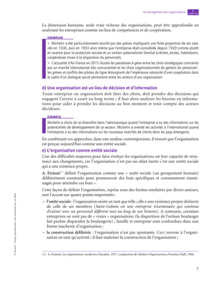 7
Le management des organisations chapitre
1
©
Dunod
-
Toute
reproduction
non
autorisée
est
un
délit.
La dimension humaine, seule vraie richesse des organisations, peut être approfondie en
analysant les entreprises comme un lieu de compétences et de coopération.
exemples
•
• Michelin a été particulièrement touché par des grèves impliquant une forte proportion de ses sala-
riés en 1936, puis en 1993 alors même que l’entreprise était considérée depuis 1920 comme plutôt
en avance pour la protection sociale et un certain paternalisme familial (crèches, écoles, habitations,
coopératives mises à la disposition du personnel).
•
• L’actualité d’Air France en 2015 illustre les paradoxes à gérer entre les choix stratégiques contraints
par un marché international très concurrentiel et les choix organisationnels de gestion du personnel ;
les grèves et conflits des pilotes de ligne témoignent de l’impérieuse nécessité d’une coopération dans
le cadre d’un dialogue social permanent entre les acteurs d’une organisation.
d)  Une organisation est un lieu de décision et d’information
Toute entreprise ou organisation doit faire des choix, doit prendre des décisions qui
engagent l’avenir à court ou long terme ; il faut alors analyser les besoins en informa-
tions pour aider à prendre les décisions au bon moment et tenir compte des acteurs
décideurs.
exemple
Michelin a choisi de se diversifier dans l’aéronautique quand l’entreprise a eu des informations sur les
potentialités de développement de ce secteur. Michelin a orienté ses activités à l’international quand
l’entreprise a eu des informations sur les nouveaux marchés de clients dans les pays émergents.
En combinant ces approches, dans une analyse contemporaine, il ressort que l’organisation
est perçue aujourd’hui comme une entité sociale.
e)  L’organisation comme entité sociale
Une des difficultés majeures pour faire évoluer les organisations est leur capacité de résis-
tance aux changements, car l’organisation n’est pas un objet inerte c’est une entité sociale
qui a une existence propre.
A. Etzioni(1)
définit l’organisation comme une « unité sociale (un groupement humain)
délibérément construite pour promouvoir des buts spécifiques et constamment réamé-
nagée pour atteindre ces buts ».
Cette façon de définir l’organisation, reprise sous des formes similaires par divers auteurs,
met l’accent sur quatre points importants :
–
– l’unité sociale : l’organisation existe en tant que telle ; elle a une existence propre distincte
de celle de ses membres (Saint-Gobain est une entreprise tricentenaire qui continue
d’exister avec un personnel différent tout au long de son histoire). A contrario, certaines
entreprises ne sont pas de « vraies » organisations (la disparition de l’artisan boulanger
fait parfois disparaître la boulangerie) ; famille et entreprise sont confondues dans une
forme inachevée d’organisation ;
–
– la construction délibérée : l’organisation n’est pas spontanée. Ceci renvoie à l’organi-
sation en tant qu’activité ; il faut maîtriser la construction de l’organisation ;
(1)  A. Etzioni, Les organisations modernes, Duculot, 1971 ; traduction de Modern Organizations, Prentice-Hall, 1964.
 