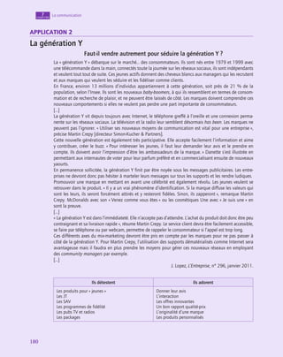180
180
La communication
7
chapitre
application 2
La génération Y
Faut-il vendre autrement pour séduire la génération Y ?
La « génération Y » débarque sur le marché… des consommateurs. Ils sont nés entre 1979 et 1999 avec
une télécommande dans la main, connectés toute la journée sur les réseaux sociaux, ils sont indépendants
et veulent tout tout de suite. Ces jeunes actifs donnent des cheveux blancs aux managers qui les recrutent
et aux marques qui veulent les séduire et les fidéliser comme clients.
En France, environ 13 millions d’individus appartiennent à cette génération, soit près de 21 % de la
population, selon l’Insee. Ils sont les nouveaux baby-boomers, à qui ils ressemblent en termes de consom-
mation et de recherche de plaisir, et ne peuvent être laissés de côté. Les marques doivent comprendre ces
nouveaux comportements si elles ne veulent pas perdre une part importante de consommateurs.
[…]
La génération Y vit depuis toujours avec Internet, le téléphone greffé à l’oreille et une connexion perma-
nente sur les réseaux sociaux. La télévision et la radio leur semblent désormais has been. Les marques ne
peuvent pas l’ignorer. « Utiliser ses nouveaux moyens de communication est vital pour une entreprise »,
précise Martin Crepy [directeur Simon-Kucher  Partners].
Cette nouvelle génération est également très participative. Elle accepte facilement l’information et aime
y contribuer, créer le buzz. « Pour intéresser les jeunes, il faut leur demander leur avis et le prendre en
compte. Ils doivent avoir l’impression d’être les ambassadeurs de la marque. » Danette s’est illustrée en
permettant aux internautes de voter pour leur parfum préféré et en commercialisant ensuite de nouveaux
yaourts.
En permanence sollicitée, la génération Y finit par être noyée sous les messages publicitaires. Les entre-
prises ne devront donc pas hésiter à marteler leurs messages sur tous les supports et les rendre ludiques.
Promouvoir une marque en mettant en avant une célébrité est également révolu. Les jeunes veulent se
retrouver dans le produit. « Il y a un vrai phénomène d’identification. Si la marque diffuse les valeurs qui
sont les leurs, ils seront forcément attirés et y resteront fidèles. Sinon, ils zapperont », remarque Martin
Crepy. McDonalds avec son « Venez comme vous êtes » ou les cosmétiques Une avec « Je suis une » en
sont la preuve.
[…]
« La génération Y est dans l’immédiateté. Elle n’accepte pas d’attendre. L’achat du produit doit donc être peu
contraignant et sa livraison rapide », résume Martin Crepy. Le service client devra être facilement accessible,
se faire par téléphone ou par webcam, permettre de rappeler le consommateur si l’appel est trop long.
Ces différents axes du mix-marketing devront être pris en compte par les marques pour ne pas passer à
côté de la génération Y. Pour Martin Crepy, l’utilisation des supports dématérialisés comme Internet sera
avantageuse mais il faudra en plus prendre les moyens pour gérer ces nouveaux réseaux en employant
des community managers par exemple.
[…]
J. Lopez, L’Entreprise, n° 296, janvier 2011.
Ils détestent Ils adorent
Les produits pour « jeunes »
Les JT
Les SAV
Les programmes de fidélité
Les pubs TV et radios
Les packages
Donner leur avis
L’interaction
Les offres innovantes
Un bon rapport qualité-prix
L’originalité d’une marque
Les produits personnalisés
 
