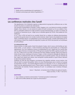 application
181
La communication chapitre
7
©
Dunod
-
Toute
reproduction
non
autorisée
est
un
délit.
QUESTIONS
1.  Quelles sont les caractéristiques de la génération Y ?
2.  Comment communiquer pour séduire la génération Y ?
application 3
Les conférences matinales chez Sanofi
Très régulièrement, Chris Viehbacher organise au siège parisien du groupe des conférences avec un inter-
locuteur de poids et un parterre très international.
Une quinzaine d’ambassadeurs (Colombie, Croatie, Singapour, etc.), une dizaine de ministres conseillers
(Algérie, Chine, Ukraine…) et une centaine de cadres de Sanofi se pressent au 54 rue La Boétie à Paris,
dans le confortable auditorium du siège mondial du groupe pharmaceutique. Un gratin à la hauteur de
la qualité de l’intervenant du jour : Angel Gurria, le secrétaire général de l’OCDE, invité vedette de Chris
Viehbacher.
En ce 7 mars, le PDG de Sanofi et son conseiller Daniel Vial, un vétéran du lobbying pharmaceutique,
accueillent les grands acteurs d’un monde en pleine évolution. Après l’exercice de prospective de Jacques
Attali, en décembre dernier, et la géopolitique vue par Jean-David Levitte, conseiller diplomatique de Ni-
colas Sarkozy, et David Price, sherpa de George Bush, le patron de l’OCDE vient plancher sur les politiques
de santé publique.
Un cérémonial bien rodé
Debout derrière un simple pupitre, Daniel Vial présente l’orateur, dont la venue a été facilitée par Jean-­
David Levitte, « un ami commun ». Inutile d’introduire davantage des personnalités qui se fréquentent
régulièrement. Puis Chris Viehbacher annonce la problématique du jour. Sanglé dans son costume bleu
marine, Légion d’honneur à la boutonnière, le PDG germano-canadien fait l’effort, apprécié, de parler fran-
çais. Puis, il cède le micro à son hôte. Le format est d’une heure. Bateleur d’estrade, Angel Gurria dresse en
trente minutes chrono, statistiques et humour à l’appui, un bilan contrasté du dérapage des dépenses de
santé. Dans un cérémonial bien rodé, Chris Viehbacher pose la première question. Avec ses moulinets de
bras, Angel Gurria répond avec aisance, mais monopolise la parole pendant un quart d’heure, réduisant
la séance des questions réponses…
Problèmes de santé des pays émergents, accroissement des inégalités sanitaires, aucune mention n’est
faite de Sanofi. Le propos reste général, même si la revue Pharmaceutiques avec un article sur le groupe
est disponible à l’accueil… Une manière élégante d’exercer son soft power. À 10 h 15, Daniel Vial lève la
séance sous des applaudissements nourris. Chacun repart à ses affaires. Le conseiller en profite pour voir
l’ambassadeur de Colombie. Prochain rendez-vous fin avril : la contrefaçon avec le directeur d’Interpol,
Richard Noble.
Source : F. Bauchard, « Le business show d’influence du patron de Sanofi »,
Enjeux Les Échos, n° 299, 1er
avril 2013.
QUESTIONS
1.  À qui s’adresse ce mode de communication ? Comment pourrait-on le dénommer ?
2.  Quels sont les effets attendus de ce type de communication ?
 