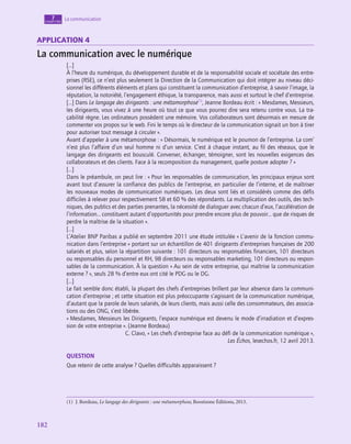 182
182
La communication
7
chapitre
application 4
La communication avec le numérique
[…]
À l’heure du numérique, du développement durable et de la responsabilité sociale et sociétale des entre-
prises (RSE), ce n’est plus seulement la Direction de la Communication qui doit intégrer au niveau déci-
sionnel les différents éléments et plans qui constituent la communication d’entreprise, à savoir l’image, la
réputation, la notoriété, l’engagement éthique, la transparence, mais aussi et surtout le chef d’entreprise.
[…] Dans Le langage des dirigeants : une métamorphose(1)
, Jeanne Bordeau écrit : « Mesdames, Messieurs,
les dirigeants, vous vivez à une heure où tout ce que vous pourrez dire sera retenu contre vous. La tra-
çabilité règne. Les ordinateurs possèdent une mémoire. Vos collaborateurs sont désormais en mesure de
commenter vos propos sur le web. Fini le temps où le directeur de la communication signait un bon à tirer
pour autoriser tout message à circuler ».
Avant d’appeler à une métamorphose : « Désormais, le numérique est le poumon de l’entreprise. La com’
n’est plus l’affaire d’un seul homme ni d’un service. C’est à chaque instant, au fil des réseaux, que le
langage des dirigeants est bousculé. Converser, échanger, témoigner, sont les nouvelles exigences des
collaborateurs et des clients. Face à la recomposition du management, quelle posture adopter ? »
[…]
Dans le préambule, on peut lire : « Pour les responsables de communication, les principaux enjeux sont
avant tout d’assurer la confiance des publics de l’entreprise, en particulier de l’interne, et de maîtriser
les nouveaux modes de communication numériques. Les deux sont liés et considérés comme des défis
difficiles à relever pour respectivement 58 et 60 % des répondants. La multiplication des outils, des tech-
niques, des publics et des parties prenantes, la nécessité de dialoguer avec chacun d’eux, l’accélération de
l’information… constituent autant d’opportunités pour prendre encore plus de pouvoir… que de risques de
perdre la maîtrise de la situation ».
[…]
L’Atelier BNP Paribas a publié en septembre 2011 une étude intitulée « L’avenir de la fonction commu-
nication dans l’entreprise » portant sur un échantillon de 401 dirigeants d’entreprises françaises de 200
salariés et plus, selon la répartition suivante : 101 directeurs ou responsables financiers, 101 directeurs
ou responsables du personnel et RH, 98 directeurs ou responsables marketing, 101 directeurs ou respon-
sables de la communication. À la question « Au sein de votre entreprise, qui maîtrise la communication
externe ? », seuls 28 % d’entre eux ont cité le PDG ou le DG.
[…]
Le fait semble donc établi, la plupart des chefs d’entreprises brillent par leur absence dans la communi-
cation d’entreprise ; et cette situation est plus préoccupante s’agissant de la communication numérique,
d’autant que la parole de leurs salariés, de leurs clients, mais aussi celle des consommateurs, des associa-
tions ou des ONG, s’est libérée.
« Mesdames, Messieurs les Dirigeants, l’espace numérique est devenu le mode d’irradiation et d’expres-
sion de votre entreprise ». (Jeanne Bordeau)
C. Clavo, « Les chefs d’entreprise face au défi de la communication numérique »,
Les Échos, lesechos.fr, 12 avril 2013.
QUESTION
Que retenir de cette analyse ? Quelles difficultés apparaissent ?
(1)  J. Bordeau, Le langage des dirigeants : une métamorphose, Boostzone Éditions, 2013.
 