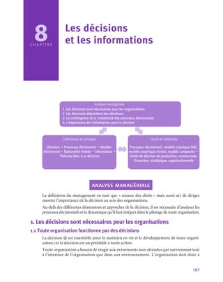 183
Analyse managériale
1. Les décisions sont nécessaires pour les organisations
2. Les décisions dépendent des décideurs
3. La contingence et la complexité des processus décisionnels
4. L’importance de l’information pour la décision
Définitions et concepts
Décision • Processus décisionnel • Modèle
décisionnel • Rationalité limitée • Information •
Théories liées à la décision
Outils et méthodes
Processus décisionnel : modèle classique IMC,
modèle empirique Archer, modèle composite •
Outils de décision de production, commerciale,
financière, stratégique, organisationnelle
analyse managériale
La définition du management en tant que « science des choix » mais aussi art de diriger
montre l’importance de la décision au sein des organisations.
Au-delà des différentes dimensions et approches de la décision, il est nécessaire d’analyser les
processus décisionnels et la dynamique qu’il faut intégrer dans le pilotage de toute organisation.
1.  Les décisions sont nécessaires pour les organisations
1.1  Toute organisation fonctionne par des décisions
La décision d est essentielle pour le maintien en vie et le développement de toute organi-
sation car la décision est un préalable à toute action.
Toute organisation a besoin de réagir aux événements non attendus qui surviennent tant
à l’intérieur de l’organisation que dans son environnement. L’organisation doit donc à
8
C H A P I T R E
Les décisions
et les informations
 