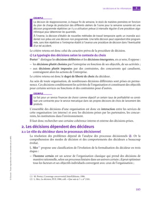185
Les décisions et les informations chapitre
8
©
Dunod
-
Toute
reproduction
non
autorisée
est
un
délit.
exemple
La décision de réapprovisionner, à chaque fin de semaine, le stock de matières premières en fonction
du plan de charge de production des différents ateliers de l’usine pour la semaine suivante est une
décision programmée répétitive car il y a utilisation prévue à intervalle régulier d’une procédure algo-
rithmique pour déterminer les quantités.
À l’inverse, la décision d’établir de nouvelles méthodes de travail temporaire après un incendie acci-
dentel non prévu est une décision non programmée. Une telle décision peut cependant être program-
mée, sans être répétitive si l’entreprise établit à l’avance une procédure de décision dans l’éventualité
d’un tel accident.
Le critère retenu est donc celui du caractère prévu de la procédure de décision.
c)  La typologie des décisions selon le contexte du choix
Porter(1)
distingue les décisions délibérées et les décisions émergentes, en ce sens, il oppose :
–
– les décisions plutôt choisies par l’entreprise en fonction de ses objectifs, de ses activités ;
–
– aux décisions plutôt imposées par des contraintes, des concurrents qui canalisent,
contraignent alors les actions de l’entreprise.
Le critère retenu est donc le degré de liberté de choix du décideur.
Au sein de toute organisation, de nombreuses décisions différentes sont prises en perma-
nence. Ces décisions conditionnent les activités de l’organisation et constituent des objectifs
pour certains services ou fonctions et des contraintes pour d’autres.
exemple
Le fait pour un service financier de choisir comme objectif un certain taux de profitabilité va consti-
tuer une contrainte pour le service mercatique dans ses propres décisions de choix de lancement des
produits.
L’ensemble des décisions d’une organisation est donc en interaction entre les services de
cette organisation (en interne) et avec les décisions prises par les partenaires, les concur-
rents, les institutions dans l’environnement.
Il faut donc rechercher une certaine cohérence interne et externe des décisions prises.
2.  Les décisions dépendent des décideurs
2.1  Le rôle du décideur dans le processus décisionnel
La résolution des problèmes dépend de l’analyse des processus décisionnels  d . Or la
compréhension des modes de décision et des comportements des décideurs a beaucoup
évolué.
L. Sfez(2)
propose une classification de l’évolution de la formalisation du décideur en trois
étapes :
–
– l’homme certain est un acteur de l’organisation classique qui prend des décisions de
manière rationnelle, selon un processus linéaire dans un univers certain ; il peut optimiser
tous les facteurs et ses objectifs individuels convergent avec ceux de l’organisation ;
(1)  M. Porter, L’avantage concurrentiel, InterÉditions, 1986.
(2)  L. Sfez, La décision, PUF, 1988, coll. « Que sais-je ? », n° 2181.
 