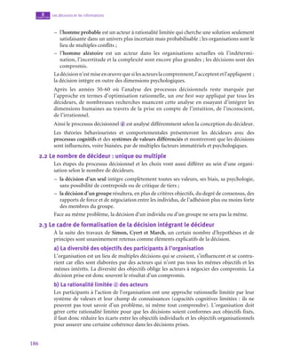 186
Les décisions et les informations
8
chapitre
–
– l’homme probable est un acteur à rationalité limitée qui cherche une solution seulement
satisfaisante dans un univers plus incertain mais probabilisable ; les organisations sont le
lieu de multiples conflits ;
–
– l’homme aléatoire est un acteur dans les organisations actuelles où l’indétermi-
nation, l’incertitude et la complexité sont encore plus grandes ; les décisions sont des
compromis.
Ladécisionn’estmiseenœuvrequesilesacteurslacomprennent,l’acceptentetl’appliquent ;
la décision intègre en outre des dimensions psychologiques.
Après les années 50‑60 où l’analyse des processus décisionnels reste marquée par
l’approche en termes d’optimisation rationnelle, un one best way appliqué par tous les
décideurs, de nombreuses recherches nuancent cette analyse en essayant d’intégrer les
dimensions humaines au travers de la prise en compte de l’intuition, de l’inconscient,
de l’irrationnel.
Ainsi le processus décisionnel d est analysé différemment selon la conception du décideur.
Les théories béhaviouristes et comportementales présenteront les décideurs avec des
processus cognitifs et des systèmes de valeurs différenciés et montreront que les décisions
sont influencées, voire biaisées, par de multiples facteurs immatériels et psychologiques.
2.2  Le nombre de décideur : unique ou multiple
Les étapes du processus décisionnel et les choix vont aussi différer au sein d’une organi-
sation selon le nombre de décideurs.
–
– la décision d’un seul intègre complètement toutes ses valeurs, ses biais, sa psychologie,
sans possibilité de contrepoids ou de critique de tiers ;
–
– la décision d’un groupe résultera, en plus de critères objectifs, du degré de consensus, des
rapports de force et de négociation entre les individus, de l’adhésion plus ou moins forte
des membres du groupe.
Face au même problème, la décision d’un individu ou d’un groupe ne sera pas la même.
2.3  Le cadre de formalisation de la décision intégrant le décideur
À la suite des travaux de Simon, Cyert et March, un certain nombre d’hypothèses et de
principes sont unanimement retenus comme éléments explicatifs de la décision.
a)  La diversité des objectifs des participants à l’organisation
L’organisation est un lieu de multiples décisions qui se croisent, s’influencent et se contra-
rient car elles sont élaborées par des acteurs qui n’ont pas tous les mêmes objectifs et les
mêmes intérêts. La diversité des objectifs oblige les acteurs à négocier des compromis. La
décision prise est donc souvent le résultat d’un compromis.
b)  La rationalité limitée d des acteurs
Les participants à l’action de l’organisation ont une approche rationnelle limitée par leur
système de valeurs et leur champ de connaissances (capacités cognitives limitées : ils ne
peuvent pas tout savoir d’un problème, ni même tout comprendre). L’organisation doit
gérer cette rationalité limitée pour que les décisions soient conformes aux objectifs fixés,
il faut donc réduire les écarts entre les objectifs individuels et les objectifs organisationnels
pour assurer une certaine cohérence dans les décisions prises.
 