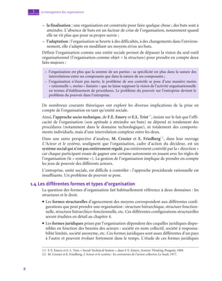 8
Le management des organisations
1
chapitre
–
– la finalisation : une organisation est construite pour faire quelque chose ; des buts sont à
atteindre. L’absence de buts est un facteur de crise de l’organisation, notamment quand
elle ne vit plus que pour sa propre survie ;
–
– l’adaptation : l’organisation se heurte à des difficultés, à des changements dans l’environ-
nement, elle s’adapte en modifiant ses moyens et/ou ses buts.
Définir l’organisation comme une entité sociale permet de dépasser la vision du seul outil
organisationnel (l’organisation comme objet = la structure) pour prendre en compte deux
faits majeurs :
–
– 
l’organisation est plus que la somme de ses parties : sa spécificité est plus dans la nature des
interrelations entre ses composants que dans la nature de ses composants ;
–
– 
l’organisation n’étant pas inerte, le problème de son contrôle se pose d’une manière moins
« rationnelle », moins « linéaire » que ne laisse supposer la vision de l’activité organisationnelle
en termes d’établissement de procédures. Le problème du pouvoir sur l’entreprise devient le
problème du pouvoir dans l’entreprise.
De nombreux courants théoriques ont exploré les diverses implications de la prise en
compte de l’organisation en tant qu’entité sociale.
Ainsi, l’approche socio-technique, de F.E. Emery et E.L. Trist(1)
, insiste sur le fait que l’effi-
cacité de l’organisation (son aptitude à atteindre ses buts) ne dépend ni totalement des
procédures (notamment dans le domaine technologique), ni totalement des comporte-
ments individuels, mais d’une interrelation complexe entre les deux.
Dans une autre perspective d’analyse, M. Crozier et E. Friedberg(2)
, dans leur ouvrage
L’Acteur et le système, soulignent que l’organisation, cadre d’action du décideur, est un
système social qui n’est pas entièrement régulé, pas entièrement contrôlé par la « direction »
car chaque participant essaie de gagner une certaine autonomie en jouant avec les règles de
l’organisation (le « système »). La gestion de l’organisation implique de prendre en compte
les jeux de pouvoir des différents acteurs.
L’entreprise, unité sociale, est difficile à contrôler : l’approche procédurale rationnelle est
insuffisante. Un problème de pouvoir se pose.
1.4  Les différentes formes et types d’organisation
La question des formes d’organisation fait habituellement référence à deux domaines : les
structures et le droit.
• Les formes structurelles d’agencement des moyens correspondent aux différentes confi-
gurations que peut prendre une organisation : structure hiérarchique, structure fonction-
nelle, structure hiérarchico-fonctionnelle, etc. Ces différentes configurations structurelles
seront étudiées en détail au chapitre 4.
• Les formes juridiques prises par l’organisation dépendent des coquilles juridiques dispo-
nibles en fonction des besoins des acteurs : société en nom collectif, société à responsa-
bilité limitée, société anonyme, etc. Ces formes juridiques sont assez différentes d’un pays
à l’autre et peuvent évoluer fortement dans le temps. L’étude de ces formes juridiques
(1)  F. E. Emery et E. L. Trist, « Social-Technical System », dans F. E. Emery, Systems Thinking, Penguin, 1969.
(2)  M. Crozier et E. Friedberg, L’Acteur et le système : les contraintes de l’action collective, Le Seuil, 1977.
 