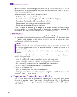 188
Les décisions et les informations
8
chapitre
Quels que soient les modèles et les processus formalisés de décision, on constate des biais et
des dérives dans les pratiques de prise de décision tant individuelle que collective, de court
terme comme de long terme.
Dans la multiplicité de ces influences, on peut repérer :
–
– la structure et les niveaux hiérarchiques ;
–
– le pouvoir exercé au sein de l’organisation et la personnalité des dirigeants ;
–
– les systèmes d’information et de communication utilisés ;
–
– les pressions de l’environnement économique et social ;
–
– l’impact des technologies choisies ou imposées.
Ainsi, il n’y a pas de processus ou de modèle de décision  d standard, universel. Chaque
entreprise adapte ses processus décisionnels en fonction des contextes, des acteurs et des
informations disponibles, sans caractère normatif ou récurrent possible.
3.2  La complexité
La complexité correspond à une situation dans laquelle il est difficile de prévoir et d’évaluer
les interdépendances de toutes les variables constituant une réalité. Il est possible de lister
les variables d’une situation, de les analyser isolément mais pas de comprendre leurs
nombreuses et inévitables interactions.
exemple
La demande du produit « yaourt » de l’entreprise D dépend de plusieurs variables : son prix, son nom
et sa marque, son emballage, la saison, les tendances diététiques du moment, les publicités sur la
nature et les déchets.
L’entreprise ne sait pas évaluer et pondérer le poids de chacune de ces variables pour prévoir cette
demande.
La complexité est liée à de nombreux facteurs dans le domaine du management des entre-
prises et des organisations :
–
– degré de fiabilité et de complétude des informations collectées, traitées ;
–
– qualité de l’analyse et de l’interprétation des informations par les acteurs ;
–
– intégration de facteurs quantitatifs et qualitatifs difficiles à pondérer ;
–
– biais des acteurs dans leurs objectifs, leurs comportements ;
–
– poids du futur imprévisible ;
–
– poids de l’incertitude et de la versatilité des variables.
Ainsi, les processus décisionnels sont contingents et complexes, donc difficiles à canaliser, à
maîtriser, à évaluer, à gérer, à piloter.
4.  L’importance de l’information pour la décision
Les décisions nécessitent de nombreuses informations et méthodes pour mieux
connaître le contexte, réduire l’incertitude, orienter les choix. Selon les domaines de
décision et de l’horizon temporel, de nombreux outils de gestion, d’aides à la décision
sont possibles.
 