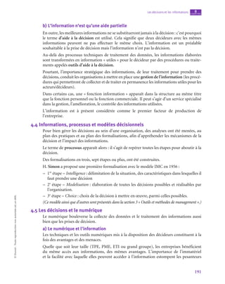 191
Les décisions et les informations chapitre
8
©
Dunod
-
Toute
reproduction
non
autorisée
est
un
délit.
b)  L’information n’est qu’une aide partielle
En outre, les meilleures informations ne se substitueront jamais à la décision : c’est pourquoi
le terme d’aide à la décision est utilisé. Cela signifie que deux décideurs avec les mêmes
informations peuvent ne pas effectuer le même choix. L’information est un préalable
souhaitable à la prise de décision mais l’information n’est pas la décision.
Au-delà des processus techniques de traitement des données, les informations élaborées
sont transformées en information « utiles » pour le décideur par des procédures ou traite-
ments appelés outils d’aide à la décision.
Pourtant, l’importance stratégique des informations, de leur traitement pour prendre des
décisions, conduit les organisations à mettre en place une gestion de l’information (les procé-
dures qui permettront de collecter et de traiter en permanence les informations utiles pour les
acteurs/décideurs).
Dans certains cas, une « fonction information » apparaît dans la structure au même titre
que la fonction personnel ou la fonction commerciale. Il peut s’agir d’un service spécialisé
dans la gestion, l’amélioration, le contrôle des informations utilisées.
L’information est à présent considérée comme le premier facteur de production de
l’entreprise.
4.4  Informations, processus et modèles décisionnels
Pour bien gérer les décisions au sein d’une organisation, des analyses ont été menées, au
plan des pratiques et au plan des formalisations, afin d’appréhender les mécanismes de la
décision et l’impact des informations.
Le terme de processus apparaît alors : il s’agit de repérer toutes les étapes pour aboutir à la
décision.
Des formalisations en trois, sept étapes ou plus, ont été construites.
H. Simon a proposé une première formalisation avec le modèle IMC en 1956 :
–
– 1re
étape – Intelligence : délimitation de la situation, des caractéristiques dans lesquelles il
faut prendre une décision
–
– 2e
étape – Modelisation : élaboration de toutes les décisions possibles et réalisables par
l’organisation.
–
– 3e
étape – Choice : choix de la décision à mettre en œuvre, parmi celles possibles.
(Ce modèle ainsi que d’autres sont présentés dans la section 3 « Outils et méthodes de management ».)
4.5  Les décisions et le numérique
Le numérique bouleverse la collecte des données et le traitement des informations aussi
bien que les prises de décision.
a)  Le numérique et l’information
Les techniques et les outils numériques mis à la disposition des décideurs constituent à la
fois des avantages et des menaces.
Quelle que soit leur taille (TPE, PME, ETI ou grand groupe), les entreprises bénéficient
du même accès aux informations, des mêmes avantages. L’importance de l’immatériel
et la facilité avec laquelle elles peuvent accéder à l’information estompent les pesanteurs
 