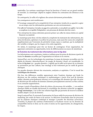 192
Les décisions et les informations
8
chapitre
matérielles. Les systèmes numériques lèvent les barrières à l’entrée sur un grand nombre
de marchés. Le numérique (digital en anglais) élimine les contraintes des distances et du
temps.
En contrepartie, la veille et la vigilance des acteurs deviennent primordiales.
Les conséquences sont nombreuses :
• l’avantage comparatif ou la compétitivité d’une entreprise viendra de sa capacité à capter
en un temps court les informations pertinentes sur son environnement ;
• la taille de l’entreprise n’est plus un gage de sa pérennité, ce sera plutôt son agilité c’est-à-dire
sa souplesse et sa rapidité d’adaptation ; son processus de décision doit être court ;
• les entreprises les mieux informées peuvent primer sur celles les mieux dotées en capital
financier ou matériel.
Le numérique peut donc à la fois réduire la complexité du traitement des informations, des
prises de décision, optimiser et accélérer les processus, mais aussi être source de complexité
supplémentaire par l’extension du périmètre temps-espace à maîtriser, par la multiplicité
des variables à intégrer, par les risques et les coûts engendrés.
De même, le numérique peut être un facteur de contingence d’une organisation, lui
apportant contraintes ou opportunités, levier de différenciation ou source de mimétisme.
b)  Évolution du traitement des informations avec le big data
Les informations sont constituées, traitées et utilisées pour les prises de décisions à partir de
toutes les données recueillies par l’organisation en interne et en externe.
Aujourd’hui, avec les technologies du numérique, la masse de données accessibles avec les
dépôts de données (datawharehouse), les nuages de données (cloud), est considérable. Le
terme de big data (ou « grandes données ») signifie que la taille ou la nature de ces données
ne permettent pas leur collecte, leur stockage et leur traitement par les outils de gestion
classiques.
Les grandes données doivent être structurées, analysées et exploitées. C’est le travail des
scientifiques des données.
Dès lors, des différences notables apparaissent entre l’analyste classique qui fonde les
décisions sur des analyses statistiques et mathématiques à partir d’un pool de données
stables (données principalement internes) et le scientifique des données qui aide à la prise
de décision par des analyses de données (données principalement externes) en flux continu
et en constante augmentation.
Lorsque, à partir d’hypothèses (choix de critères, de processus, de variables…), un analyste
classique établit un modèle décisionnel, le scientifique des données recherche un appren-
tissage automatique, c’est-à-dire une solution logicielle qui permette de trouver le meilleur
modèle adapté à un jeu de données.
Jusqu’à aujourd’hui, il convenait d’automatiser de façon stable les processus de décision du
marketing, des ventes de biens et de services. La détection d’anomalies dans les processus
par les analystes classiques conduisait le manager à prendre des décisions correctrices.
Toutefois, la plupart des systèmes d’information se focalisent encore sur les données de
comptabilité interne et donc sur les coûts et moins sur les opportunités, les changements,
les risques.
 