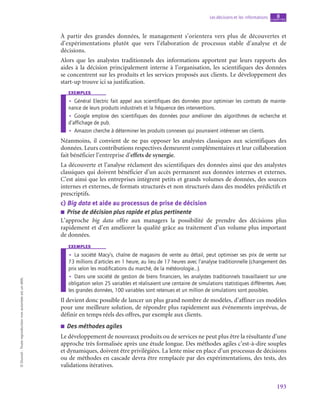 193
Les décisions et les informations chapitre
8
©
Dunod
-
Toute
reproduction
non
autorisée
est
un
délit.
À partir des grandes données, le management s’orientera vers plus de découvertes et
d’expérimentations plutôt que vers l’élaboration de processus stable d’analyse et de
décisions.
Alors que les analystes traditionnels des informations apportent par leurs rapports des
aides à la décision principalement interne à l’organisation, les scientifiques des données
se concentrent sur les produits et les services proposés aux clients. Le développement des
start-up trouve ici sa justification.
exemples
•
• Général Electric fait appel aux scientifiques des données pour optimiser les contrats de mainte-
nance de leurs produits industriels et la fréquence des interventions.
•
• Google emploie des scientifiques des données pour améliorer des algorithmes de recherche et
d’affichage de pub.
•
• Amazon cherche à déterminer les produits connexes qui pourraient intéresser ses clients.
Néanmoins, il convient de ne pas opposer les analystes classiques aux scientifiques des
données. Leurs contributions respectives demeurent complémentaires et leur collaboration
fait bénéficier l’entreprise d’effets de synergie.
La découverte et l’analyse réclament des scientifiques des données ainsi que des analystes
classiques qui doivent bénéficier d’un accès permanent aux données internes et externes.
C’est ainsi que les entreprises intègrent petits et grands volumes de données, des sources
internes et externes, de formats structurés et non structurés dans des modèles prédictifs et
prescriptifs.
c)  Big data et aide au processus de prise de décision
■
■ Prise de décision plus rapide et plus pertinente
L’approche big data offre aux managers la possibilité de prendre des décisions plus
rapidement et d’en améliorer la qualité grâce au traitement d’un volume plus important
de données.
exemples
•
• La société Macy’s, chaîne de magasins de vente au détail, peut optimiser ses prix de vente sur
73 millions d’articles en 1 heure, au lieu de 17 heures avec l’analyse traditionnelle (changement des
prix selon les modifications du marché, de la météorologie…).
•
• Dans une société de gestion de biens financiers, les analystes traditionnels travaillaient sur une
obligation selon 25 variables et réalisaient une centaine de simulations statistiques différentes. Avec
les grandes données, 100 variables sont retenues et un million de simulations sont possibles.
Il devient donc possible de lancer un plus grand nombre de modèles, d’affiner ces modèles
pour une meilleure solution, de répondre plus rapidement aux événements imprévus, de
définir en temps réels des offres, par exemple aux clients.
■
■ Des méthodes agiles
Le développement de nouveaux produits ou de services ne peut plus être la résultante d’une
approche très formalisée après une étude longue. Des méthodes agiles c’est-à-dire souples
et dynamiques, doivent être privilégiées. La lente mise en place d’un processus de décisions
ou de méthodes en cascade devra être remplacée par des expérimentations, des tests, des
validations itératives.
 