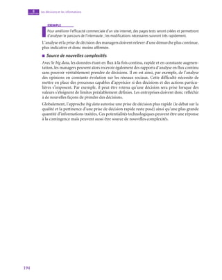 194
Les décisions et les informations
8
chapitre
exemple
Pour améliorer l’efficacité commerciale d’un site internet, des pages tests seront créées et permettront
d’analyser le parcours de l’internaute ; les modifications nécessaires suivront très rapidement.
L’analyse et la prise de décision des managers doivent relever d’une démarche plus continue,
plus indicative et donc moins affirmée.
■
■ Source de nouvelles complexités
Avec le big data, les données étant en flux à la fois continu, rapide et en constante augmen-
tation, les managers peuvent alors recevoir également des rapports d’analyse en flux continu
sans pouvoir véritablement prendre de décisions. Il en est ainsi, par exemple, de l’analyse
des opinions en constante évolution sur les réseaux sociaux. Cette difficulté nécessite de
mettre en place des processus capables d’apprécier si des décisions et des actions particu-
lières s’imposent. Par exemple, il peut être retenu qu’une décision sera prise lorsque des
valeurs s’éloignent de limites préalablement définies. Les entreprises doivent donc réfléchir
à de nouvelles façons de prendre des décisions.
Globalement, l’approche big data autorise une prise de décision plus rapide (le débat sur la
qualité et la pertinence d’une prise de décision rapide reste posé) ainsi qu’une plus grande
quantité d’informations traitées. Ces potentialités technologiques peuvent être une réponse
à la contingence mais peuvent aussi être source de nouvelles complexités.
 