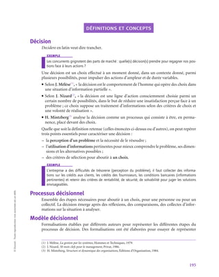 195
©
Dunod
-
Toute
reproduction
non
autorisée
est
un
délit.
définitions et concepts
Décision
Decidere en latin veut dire trancher.
exemple
Les concurrents grignotent des parts de marché : quelle(s) décision(s) prendre pour regagner nos posi-
tions face à leurs actions ?
Une décision est un choix effectué à un moment donné, dans un contexte donné, parmi
plusieurs possibilités, pour impulser des actions d’ampleur et de durée variables.
• Selon J. Mélèse(1)
, « la décision est le comportement de l’homme qui opère des choix dans
une situation d’information partielle ».
• Selon J. Nizard(2)
, « la décision est une ligne d’action consciemment choisie parmi un
certain nombre de possibilités, dans le but de réduire une insatisfaction perçue face à un
problème ; ce choix suppose un traitement d’informations selon des critères de choix et
une volonté de réalisation ».
• H. Mintzberg(3)
analyse la décision comme un processus qui consiste à être, en perma-
nence, placé devant des choix.
Quelle que soit la définition retenue (celles énoncées ci-dessus ou d’autres), on peut repérer
trois points essentiels pour caractériser une décision :
–
– la perception d’un problème et la nécessité de le résoudre ;
–
– l’utilisation d’informations pertinentes pour mieux comprendre le problème, ses dimen-
sions et les alternatives possibles ;
–
– des critères de sélection pour aboutir à un choix.
exemple
L’entreprise a des difficultés de trésorerie (perception du problème), il faut collecter des informa-
tions sur les crédits aux clients, les crédits des fournisseurs, les conditions bancaires (informations
pertinentes) et retenir des critères de rentabilité, de sécurité, de solvabilité pour juger les solutions
envisageables.
Processus décisionnel
Ensemble des étapes nécessaires pour aboutir à un choix, pour une personne ou pour un
collectif. La décision émerge après des réflexions, des comparaisons, des collectes d’infor-
mations sur la situation à analyser.
Modèle décisionnel
Formalisations établies par différents auteurs pour représenter les différentes étapes du
processus de décision. Des formalisations ont été élaborées pour essayer de représenter
(1)  J. Mélèse, La gestion par les systèmes, Hommes et Techniques, 1979.
(2)  J. Nizard, 50 mots clefs pour le management, Privat, 1986.
(3)  H. Mintzberg, Structure et dynamique des organisations, Éditions d’Organisation, 1984.
 