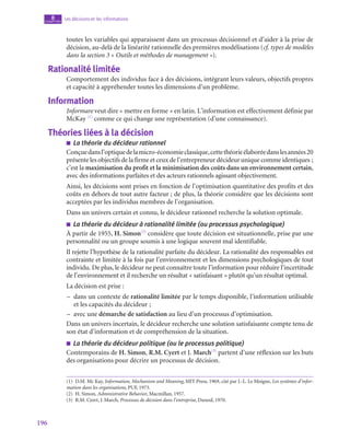 196
Les décisions et les informations
8
chapitre
toutes les variables qui apparaissent dans un processus décisionnel et d’aider à la prise de
décision, au-delà de la linéarité rationnelle des premières modélisations (cf. types de modèles
dans la section 3 « Outils et méthodes de management »).
Rationalité limitée
Comportement des individus face à des décisions, intégrant leurs valeurs, objectifs propres
et capacité à appréhender toutes les dimensions d’un problème.
Information
Informare veut dire « mettre en forme » en latin. L’information est effectivement définie par
McKay (1)
comme ce qui change une représentation (d’une connaissance).
Théories liées à la décision
■
■ La théorie du décideur rationnel
Conçuedansl’optiquedelamicro-économieclassique,cettethéorieélaboréedanslesannées20
présente les objectifs de la firme et ceux de l’entrepreneur décideur unique comme identiques ;
c’est la maximisation du profit et la minimisation des coûts dans un environnement certain,
avec des informations parfaites et des acteurs rationnels agissant objectivement.
Ainsi, les décisions sont prises en fonction de l’optimisation quantitative des profits et des
coûts en dehors de tout autre facteur ; de plus, la théorie considère que les décisions sont
acceptées par les individus membres de l’organisation.
Dans un univers certain et connu, le décideur rationnel recherche la solution optimale.
■
■ La théorie du décideur à rationalité limitée (ou processus psychologique)
À partir de 1955, H. Simon(2)
considère que toute décision est situationnelle, prise par une
personnalité ou un groupe soumis à une logique souvent mal identifiable.
Il rejette l’hypothèse de la rationalité parfaite du décideur. La rationalité des responsables est
contrainte et limitée à la fois par l’environnement et les dimensions psychologiques de tout
individu. De plus, le décideur ne peut connaître toute l’information pour réduire l’incertitude
de l’environnement et il recherche un résultat « satisfaisant » plutôt qu’un résultat optimal.
La décision est prise :
–
– dans un contexte de rationalité limitée par le temps disponible, l’information utilisable
et les capacités du décideur ;
–
– avec une démarche de satisfaction au lieu d’un processus d’optimisation.
Dans un univers incertain, le décideur recherche une solution satisfaisante compte tenu de
son état d’information et de compréhension de la situation.
■
■ La théorie du décideur politique (ou le processus politique)
Contemporains de H. Simon, R.M. Cyert et J. March(3)
partent d’une réflexion sur les buts
des organisations pour décrire un processus de décision.
(1)  D.M. Mc Kay, Information, Mechanism and Meaning, MIT Press, 1969, cité par J.-L. Le Moigne, Les systèmes d’infor-
mation dans les organisations, PUF, 1973.
(2)  H. Simon, Administrative Behavior, Macmillan, 1957.
(3)  R.M. Cyert, J. March, Processus de décision dans l’entreprise, Dunod, 1970.
 