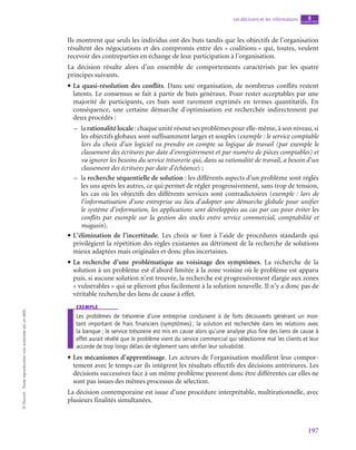 197
Les décisions et les informations chapitre
8
©
Dunod
-
Toute
reproduction
non
autorisée
est
un
délit.
Ils montrent que seuls les individus ont des buts tandis que les objectifs de l’organisation
résultent des négociations et des compromis entre des « coalitions » qui, toutes, veulent
recevoir des contreparties en échange de leur participation à l’organisation.
La décision résulte alors d’un ensemble de comportements caractérisés par les quatre
principes suivants.
• La quasi-résolution des conflits. Dans une organisation, de nombreux conflits restent
latents. Le consensus se fait à partir de buts généraux. Pour rester acceptables par une
majorité de participants, ces buts sont rarement exprimés en termes quantitatifs. En
conséquence, une certaine démarche d’optimisation est recherchée indirectement par
deux procédés :
–
– la rationalité locale : chaque unité résout ses problèmes pour elle-même, à son niveau, si
les objectifs globaux sont suffisamment larges et souples (exemple : le service comptable
lors du choix d’un logiciel va prendre en compte sa logique de travail (par exemple le
classement des écritures par date d’enregistrement et par numéro de pièces comptables) et
va ignorer les besoins du service trésorerie qui, dans sa rationalité de travail, a besoin d’un
classement des écritures par date d’échéance) ;
–
– la recherche séquentielle de solution : les différents aspects d’un problème sont réglés
les uns après les autres, ce qui permet de régler progressivement, sans trop de tension,
les cas où les objectifs des différents services sont contradictoires (exemple : lors de
l’informatisation d’une entreprise au lieu d’adopter une démarche globale pour unifier
le système d’information, les applications sont développées au cas par cas pour éviter les
conflits par exemple sur la gestion des stocks entre service commercial, comptabilité et
magasin).
• L’élimination de l’incertitude. Les choix se font à l’aide de procédures standards qui
privilégient la répétition des règles existantes au détriment de la recherche de solutions
mieux adaptées mais originales et donc plus incertaines.
• La recherche d’une problématique au voisinage des symptômes. La recherche de la
solution à un problème est d’abord limitée à la zone voisine où le problème est apparu
puis, si aucune solution n’est trouvée, la recherche est progressivement élargie aux zones
« vulnérables » qui se plieront plus facilement à la solution nouvelle. Il n’y a donc pas de
véritable recherche des liens de cause à effet.
exemple
Les problèmes de trésorerie d’une entreprise conduisent à de forts découverts générant un mon-
tant important de frais financiers (symptômes) ; la solution est recherchée dans les relations avec
la banque ; le service trésorerie est mis en cause alors qu’une analyse plus fine des liens de cause à
effet aurait révélé que le problème vient du service commercial qui sélectionne mal les clients et leur
accorde de trop longs délais de règlement sans vérifier leur solvabilité.
• Les mécanismes d’apprentissage. Les acteurs de l’organisation modifient leur compor-
tement avec le temps car ils intègrent les résultats effectifs des décisions antérieures. Les
décisions successives face à un même problème peuvent donc être différentes car elles ne
sont pas issues des mêmes processus de sélection.
La décision contemporaine est issue d’une procédure interprétable, multirationnelle, avec
plusieurs finalités simultanées.
 