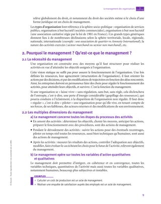 9
Le management des organisations chapitre
1
©
Dunod
-
Toute
reproduction
non
autorisée
est
un
délit.
relève globalement du droit, et notamment du droit des sociétés même si le choix d’une
forme juridique est un choix de management.
Les types d’organisation font référence à la sphère socio-politique : organisation de services
publics, organisation à but lucratif (sociétés commerciales), organisation à but non lucratif
(une association caritative régie par la loi de 1901 en France). Ces grands types génériques
donnent lieu à de nombreuses déclinaisons selon la sphère territoriale, locale, régionale,
nationale, internationale (exemple : une association de quartier vs Amnesty International), la
nature des activités exercées (secteur marchand ou secteur non marchand), etc.
2.  Pourquoi le management ? Qu’est-ce que le management ?
2.1  La nécessité du management
Une organisation est construite avec des moyens qu’il faut structurer pour réaliser les
activités en vue d’atteindre les objectifs assignés à l’organisation.
Cette vision statique ne suffit pas pour assurer le fonctionnement de l’organisation. Une fois
définies les ressources, leur agencement (structuration de l’organisation), il faut orienter les
actionspardesdécisions,etpardesmodificationsdetrajectoiresenfonctiondesaléasrencontrés.
Ainsi, les entreprises doivent en permanence faire des choix pour réguler le fonctionnement des
activités, pour atteindre leurs objectifs, et survivre. C’est la fonction du management.
Si une organisation se « laisse vivre » sans régulation, sans but, sans règle, cela déclenchera
de l’entropie, c’est-à-dire, une perte d’énergie considérable (gaspillage des ressources), qui
pourra conduire à l’éclatement, à la disparition de l’organisation non régulée. Il faut donc
« réguler », c’est-à-dire « piloter » une organisation pour qu’elle vive, en tenant compte de
ses forces, de ses faiblesses, des acteurs externes et des modifications de son environnement.
2.2  Les multiples dimensions du management
a)  Le management concerne toutes les étapes du processus des activités
• En amont des activités : déterminer les objectifs, choisir les moyens, anticiper les actions,
préparer le fonctionnement avec des procédures, sont des actions de management.
• Pendant le déroulement des activités : suivre les actions pour des éventuels recentrages,
piloter en temps réel toutes les ressources, aussi bien techniques qu’humaines, sont aussi
des actions de management.
• Après les activités : mesurer les résultats des actions, contrôler l’adéquation aux objectifs,
modifier, faire évoluer le cas échéant les choix pour le futur de l’activité, relèvent également
du management.
b)  
Le management opère sur toutes les variables d’action quantitatives 	
et qualitatives
Le management doit permettre d’intégrer, en cohérence et en convergence, toutes les
variables techniques, quantitatives de l’activité mais aussi toutes les variables qualitatives,
notamment humaines, beaucoup plus subjectives et instables.
exemples
•
• Calculer un coût de production est un acte de management.
•
• Réaliser une enquête de satisfaction auprès des employés est un acte de management.
 