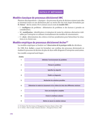 198
outils et méthodes
Modèle classique de processus décisionnel IMC
Plusieurs décompositions « classiques » du processus de prise de décision existent mais elles
se résument toutes en une déclinaison plus ou moins fine des trois étapes formalisées par
H. Simon(1)
dès les années 50 et connues sous le nom de modèle IMC :
–
– I : intelligence du problème : délimitation du problème et des facteurs à prendre en
considération ;
–
– M : modélisation : identification et évaluation de toutes les solutions alternatives réali-
sables par l’entreprise en utilisant éventuellement des modèles de raisonnement ;
–
– C : choix : détermination des critères et de leur pondération pour hiérarchiser les situa-
tions et en choisir une.
Modèle empirique de processus décisionnel Archer(2)
Les modèles empiriques se fondent sur l’observation de la pratique réelle des décideurs.
En 1980, E.A. Archer a essayé de formaliser une synthèse des processus décisionnels en
étudiant le processus de décision de plus de deux mille dirigeants d’entreprises américaines.
Son modèle comprend neuf étapes :
ÉTAPES
1 Délimiter l’environnement du problème
2 Préciser le problème
3 Spécifier les objectifs
4 Établir un diagnostic
5 Rechercher les solutions possibles
6 Déterminer le mode de classement et les critères de choix des différentes solutions
7 Faire une évaluation complète
8 Choisir la meilleure solution
9 Mettre en œuvre la solution retenue
(1)  H. Simon, The New Science of Management Decision, Harper et Row, 1960.
(2)  E. Archer, « How to make a business decision », Management Review, 1980.
 