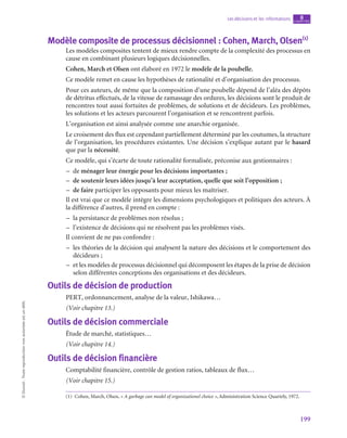 199
Les décisions et les informations chapitre
8
©
Dunod
-
Toute
reproduction
non
autorisée
est
un
délit.
Modèle composite de processus décisionnel : Cohen, March, Olsen(1)
Les modèles composites tentent de mieux rendre compte de la complexité des processus en
cause en combinant plusieurs logiques décisionnelles.
Cohen, March et Olsen ont élaboré en 1972 le modèle de la poubelle.
Ce modèle remet en cause les hypothèses de rationalité et d’organisation des processus.
Pour ces auteurs, de même que la composition d’une poubelle dépend de l’aléa des dépôts
de détritus effectués, de la vitesse de ramassage des ordures, les décisions sont le produit de
rencontres tout aussi fortuites de problèmes, de solutions et de décideurs. Les problèmes,
les solutions et les acteurs parcourent l’organisation et se rencontrent parfois.
L’organisation est ainsi analysée comme une anarchie organisée.
Le croisement des flux est cependant partiellement déterminé par les coutumes, la structure
de l’organisation, les procédures existantes. Une décision s’explique autant par le hasard
que par la nécessité.
Ce modèle, qui s’écarte de toute rationalité formalisée, préconise aux gestionnaires :
–
– de ménager leur énergie pour les décisions importantes ;
–
– de soutenir leurs idées jusqu’à leur acceptation, quelle que soit l’opposition ;
–
– de faire participer les opposants pour mieux les maîtriser.
Il est vrai que ce modèle intègre les dimensions psychologiques et politiques des acteurs. À
la différence d’autres, il prend en compte :
–
– la persistance de problèmes non résolus ;
–
– l’existence de décisions qui ne résolvent pas les problèmes visés.
Il convient de ne pas confondre :
–
– les théories de la décision qui analysent la nature des décisions et le comportement des
décideurs ;
–
– et les modèles de processus décisionnel qui décomposent les étapes de la prise de décision
selon différentes conceptions des organisations et des décideurs.
Outils de décision de production
PERT, ordonnancement, analyse de la valeur, Ishikawa…
(Voir chapitre 13.)
Outils de décision commerciale
Étude de marché, statistiques…
(Voir chapitre 14.)
Outils de décision financière
Comptabilité financière, contrôle de gestion ratios, tableaux de flux…
(Voir chapitre 15.)
(1)  Cohen, March, Olsen, « A garbage can model of organizationel choice », Administration Science Quartely, 1972.
 