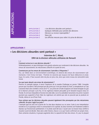 application
201
APPLICATIONS
application 1
« Les décisions absurdes sont partout »
Interview de C. Morel,
DRH de la division véhicules utilitaires de Renault
[…]
Comment arrive-t‑on à une décision absurde ?
Schématiquement, on peut distinguer trois grands scénarios qui conduisent à des décisions absurdes : les
erreurs de raisonnement, les mécanismes collectifs et la perte de sens.
Commençons par les erreurs de raisonnement. Sont-elles si fréquentes ?
Oui, car même dans un environnement scientifique, on observe des erreurs de raisonnement rudi-
mentaires. C’est l’erreur de base : l’homme ne raisonne pas toujours de façon déductive et analy-
tique. En outre, il faut souvent aller de plus en plus vite, alors que notre niveau de rationalité reste
limité.
Sur quoi peut aboutir une erreur de raisonnement ?
Prenons un exemple typique, à savoir l’explosion de la navette Challenger en janvier 1986. L’enquête
prouve que l’accident a été provoqué par des joints qui n’ont pas résisté au froid. La température sur Cap
Canaveral était alors tombée à moins de 0 °C. Les joints de la fusée d’appoint ont laissé échapper du gaz
et le réservoir principal a pris feu. Or les ingénieurs étaient persuadés qu’ils faisaient toujours doux en
Floride. Ils ont tout interprété en fonction de cette idée. Lors d’un précédent lancement, les joints n’avaient
pourtant pas supporté le froid. Mais les ingénieurs ont estimé que cela ne pourrait pas se produire en
Floride, même en cas d’hiver froid.
Vous estimez que les décisions absurdes peuvent également être provoquées par des mécanismes
collectifs. De quoi s’agit-il au juste ?
L’exemple type est celui de la panne de l’un des deux réacteurs sur un avion. Suite à une interprétation
erronée et à un quiproquo entre le commandant et le copilote, les deux hommes ont finalement arrêté le
réacteur qui fonctionnait parfaitement. Si le pilote avait été seul, il aurait sans nul doute mieux vérifié la
situation avant de décider. Mais dans cette histoire, chacun a cru que l’autre confirmait son propre choix.
Dans certaines situations, le groupe augmente donc la capacité de faire des erreurs. Or, pour la plupart
application 1	 « Les décisions absurdes sont partout »
application 2	 Quelques méthodes pour prendre des décisions
application 3	 Décision ou incision inperceptible ?
application 4	 Steve Job
application 5	 Les difficiles mesures pour aider à la prise de décision
 