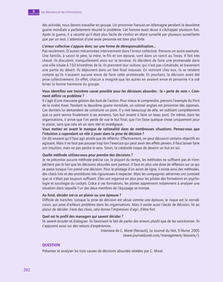 202
202
Les décisions et les informations
8
chapitre
des activités, nous devons travailler en groupe. Un prisonnier français en Allemagne pendant la deuxième
guerre mondiale a parfaitement résumé le problème. Cet homme avait réussi à s’échapper plusieurs fois.
Après la guerre, il a raconté qu’il était plus facile de s’enfuir en étant surveillé par plusieurs surveillants
que par un seul. L’attention d’une seule personne est bien plus forte.
L’erreur collective s’appuie donc sur une forme de déresponsabilisation…
Pas seulement. D’autres mécanismes interviennent dans l’erreur collective. Prenons un autre exemple.
Une famille, à savoir le père, la mère, le fils et son épouse, sont dans un ranch au Texas. Il fait très
chaud. Ils discutent, tranquillement assis sur la terrasse. Ils décident de faire une promenade dans
une ville située à 150 kilomètres de là. Ils prennent leur voiture, qui n’est pas climatisée, et traversent
une partie du désert. Ils déjeunent dans un fast food mauvais. En rentrant chez eux, ils se rendent
compte qu’ils n’avaient aucune envie de faire cette promenade. Et pourtant, la décision avait été
prise collectivement. En effet, chacun a imaginé que les autres en avaient envie et personne n’a osé
briser la bonne harmonie du groupe.
Vous identifiez une troisième cause possible pour les décisions absurdes : la « perte de sens ». Com‑
ment définir ce problème ?
Il s’agit d’une mauvaise gestion des buts de l’action. Pour mieux le comprendre, prenons l’exemple du Pont
de la rivière Kwaï. Pendant la deuxième guerre mondiale, un colonel anglais est prisonnier des Japonais.
Ces derniers lui demandent de construire un pont. Il y met beaucoup de zèle, en oubliant complètement
que ce pont servira finalement à ses ennemis. Son but revient à faire un beau pont. De même, dans les
organisations, il arrive que l’on perde de vue le but final, que l’on fasse quelque chose uniquement pour
le plaisir, sans que cela ait un sens réel et stratégique.
Vous mettez en avant le manque de rationalité dans de nombreuses situations. Pensez-vous que
l’intuition a cependant un rôle à jouer dans la prise de décision ?
On dit souvent qu’il faut agir plutôt que de réfléchir. Effectivement, on peut découvrir certains objectifs en
agissant. Mais il ne faut pas pousser trop loin l’exercice qui peut avoir des effets pervers. Il faut laisser faire
son intuition, mais ne pas perdre le sens. Sinon, la créativité risque de devenir un but en soi.
Quelle méthode utilisez-vous pour prendre des décisions ?
Je ne préconise aucune méthode précise car, la plupart du temps, les méthodes ne suffisent pas et n’em-
pêchent pas le fait que les décisions absurdes sont partout. Il faut en plus une dose de réflexion sur ce qui
se passe lorsque l’on prend une décision. Pour le pilotage d’un avion de ligne, il existe ainsi des méthodes,
des check lists et des procédures très rigoureuses à respecter. Mais les compagnies aériennes ont constaté
que ce n’était pas toujours suffisant. Elles ont organisé en plus pour les pilotes des formations en psycho-
logie et sociologie du cockpit. Grâce à ces formations, les pilotes apprennent notamment à analyser une
situation dans laquelle l’un des deux membres de l’équipage se trompe.
Au fond, décider est-ce un plaisir ou une épreuve ?
Difficile de trancher. Lorsque la prise de décision est vécue comme une épreuve, le risque est la non-dé-
cision, qui pose d’ailleurs problème dans les organisations. Mais il existe aussi l’excès de décision, lié au
plaisir de décider. Faire des choix, cela donne l’impression d’agir, d’être fort.
Quel est le profil des managers qui savent décider ?
Ils savent écouter et dialoguer. Ils favorisent le fait de parler des erreurs plutôt que de les sanctionner. Ils
s’appuient aussi sur des retours d’expériences.
Interview de C. Morel (Renault), Le Journal du Net, 9 février 2005
(www.journaldunet.com/management/dossiers/).
QUESTION
Présenter et analyser les trois causes de décisions absurdes relatées par C. Morel.
 