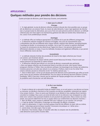 application
203
Les décisions et les informations chapitre
8
©
Dunod
-
Toute
reproduction
non
autorisée
est
un
délit.
application 2
Quelques méthodes pour prendre des décisions
Quatre principes de décisions, parmi beaucoup d’autres, sont présentés :
1. Opter pour le collectif
Principes
•  En règle générale, la prise de décision collective consiste à discuter des choix possibles avec un groupe
afin de déterminer une solution finale. Au travers de cette démarche, il peut s’agir également de chercher
avec un groupe toutes les alternatives, pour qu’au final une seule personne prenne la décision. La méthode
collective peut ainsi faire appel à du brainstorming générant des idées de manière libre, hiérarchisée ou
non, autour d’une problématique centrale.
Avantages
•  La méthode offre une meilleure appropriation du problème de la part des différents protagonistes.
•  La démarche collective multiplie les solutions envisagées, mais aussi les raisonnements suivis.
L’interprétation des faits est différente selon chaque individu, explique Alain Berthoz, neurophysiologiste.
L’avantage est double. La connaissance est multiple, c’est ce que l’on nomme la cognition distribuée.
Le niveau de connaissance est plus élevé de par l’apport de chacun. Une personne seule pourrait
difficilement atteindre ce niveau. Et puis les méthodes d’analyse sont également différentes, ce qui permet
d’avoir différentes visions des faits.
Inconvénients
•  La méthode nécessite d’utiliser des procédures de travail et des règles collectives pour trouver
une solution, sans forcément aboutir.
•  Le besoin d’expression de chaque individu prend souvent beaucoup de temps. Il faut en outre que
chaque personne soit disponible au même moment.
•  La démarche collective peut aboutir sur une prise de décision consensuelle peu pertinente.
« Dans une logique collective, peu de personnes disent ce qu’elles ont envie, note Laurent Falque,
enseignant chercheur à l’Edhec. Dans une décision politique c’est davantage le jeu d’acteur qui prédomine.
Certaines personnes vont plier pour aboutir à un consensus. D’ailleurs, dans le cas d’un échec final,
certains individus peuvent se retrancher et dire “En réalité je pensais que…” ».
•  Dans le même esprit, il arrive qu’une équipe prenne des décisions moins pertinentes que celles qu’aurait
prises chacun de ses membres individuellement. Pour les auteurs de Winning Decisions (Editions Currency
Doubleday, 2002) il faut donc s’assurer que les membres de l’équipe partagent tous une même vision
du problème avant d’enclencher une telle démarche.
2. Se fier à son intuition
Principes
•  D’après la théorie de la rationalité limitée de Herbert Simon, on ne sait jamais si une décision est bonne
ou mauvaise. Les décideurs cherchent en fait à prendre une décision acceptable, notamment par rapport
à leur propre intuition. « Nous ne savons pas forcément ce qui décide en nous, explique Bruno Jarrosson,
consultant en stratégie. Nous avons une sorte de boîte noire et nos décisions nous renseignent sur cette
boîte noire. Certains choix paraissent évidents et sont pourtant très particuliers. Mais à travers nos choix
passés, nous pouvons déterminer les trois ou quatre valeurs qui conditionnent nos décisions intuitives. »
•  Marc De Wilde, coach, propose la méthode IDEE pour s’appuyer sur son intuition. Son principe :
I : il s’agit de récolter l’information, d’interroger son entourage, de réfléchir, d’analyser…
D : place à la décantation. Il s’agit ici de faire quelque chose de très différent, du sport, aller au cinéma,
dormir… Cette étape permet de laisser travailler l’inconscient, de pratiquer un « lâcher prise ».
E : comme éclair. Une idée surgit, il faut la noter.
E : désormais il faut évaluer, étayer, et travailler cette idée, la comparer avec les précédentes.
Cette démarche suscite parfois d’autres idées.
 