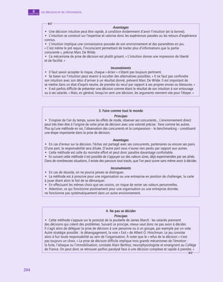 204
204
Les décisions et les informations
8
chapitre
Avantages
•  Une décision intuitive peut être rapide, à condition évidemment d’avoir l’intuition (et la bonne).
•  L’intuition se construit sur l’expertise et valorise donc les expériences passées ou les retours d’expérience
connus.
•  L’intuition implique une connaissance poussée de son environnement et des paramètres en jeu.
« C’est même le pré requis, l’inconscient permettant de traiter plus d’informations que la partie
consciente », précise Marc De Wilde.
•  Ce mécanisme de prise de décision est plutôt grisant. « L’intuition donne une impression de liberté
et de facilité. »
Inconvénients
•  Il faut savoir accepter le risque, chaque « éclair » n’étant pas toujours pertinent.
•  Se baser sur l’intuition peut revenir à occulter des alternatives possibles. « Il ne faut pas confondre
son intuition avec son désir d’arriver à un résultat donné, prévient Marc De Wilde. Il est important de
se mettre dans un état d’esprit neutre, de prendre du recul par rapport à ses propres envies ou blessures. »
•  Il est parfois difficile de présenter une décision comme étant le résultat de son intuition à son entourage
ou à ses salariés. « Mais, en général, lorsqu’on sent une décision, les arguments viennent vite pour l’étayer. »
3. Faire comme tout le monde
Principes
•  S’inspirer de l’air du temps, suivre les effets de mode, observer ses concurrents… L’environnement direct
peut très bien être à l’origine de votre prise de décision avec une volonté précise : faire comme les autres.
Plus qu’une méthode en soi, l’observation des concurrents et la comparaison – le benchmarking – constituent
une étape importante dans la prise de décision.
Avantages
•  En cas d’erreur sur la décision, l’échec est partagé avec ses concurrents, partenaires ou encore ses pairs.
D’une part, la responsabilité sera diluée. D’autre part vous n’aurez rien perdu par rapport aux autres.
•  Cette méthode est celle du moindre effort et peut donc paraître davantage confortable.
•  En suivant cette méthode il est possible de s’appuyer sur des valeurs sûres, déjà experimentées par ses aînés.
Dans de nombreuses situations, il existe des parcours tout tracés, que l’on peut suivre sans même avoir à décider.
Inconvénients
•  En cas de réussite, on ne pourra jamais se distinguer.
•  La méthode est à proscrire pour une organisation ou une entreprise en position de challenger, la carte
à jouer étant alors le fait de se démarquer.
•  En effectuant les mêmes choix que ses voisins, on risque de renier ses valeurs personnelles.
•  Attention, ce qui fonctionne positivement pour une organisation ou une entreprise donnée,
ne fonctionne pas systématiquement dans un autre environnement.
4. Ne pas se décider
Principes
•  Cette méthode s’appuie sur le postulat de la poubelle de James March : les salariés prennent
des décisions qui créent des problèmes. Suivant ce principe, mieux vaut donc ne pas avoir à décider.
Il s’agit alors de déléguer la prise de décision à une personne ou à un groupe, par exemple par un vote.
Autre stratégie possible : le désengagement, la voie « Exit » de Albert O. Hirschman. Le jeu consiste
alors à fuir toute responsabilité au sein de l’organisation. À noter que le « refus de la décision » n’est
pas toujours un choix. « La prise de décision difficile implique trois grands mécanismes de l’émotion :
la fuite, l’attaque ou l’immobilisation, constate Alain Berthoz, neurophysiologiste et enseignant au Collège
de France. On peut donc se retrouver parfois paralysé face à une décision complexe et rapide à prendre. »
 