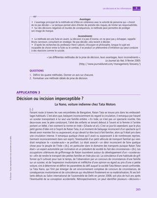 application
205
Les décisions et les informations chapitre
8
©
Dunod
-
Toute
reproduction
non
autorisée
est
un
délit.
Avantages
•  L’avantage principal de la méthode est d’être en cohérence avec la volonté de personne qui « choisit
de ne pas décider ». La tactique permet alors d’éviter de prendre des risques, de limiter ses responsabilités.
•  Sur des décisions négatives et lourdes de conséquences, la méthode peut permettre de protéger
son image de marque.
Inconvénients
•  La méthode est une fuite en avant. La décision n’a pas d’inverse, on ne peut pas y échapper, rappelle
Bruno Jarrosson, consultant en stratégie. Ne pas décider, cela revient à décider.
•  D’après les recherches du professeur Henri Laborit, chirurgien et philosophe, lorsque le sujet est
incapable de choisir entre la fuite ou le combat, il se produit un phénomène d’inhibition qui peut conduire
à des réactions comme le suicide.
« Les différentes méthodes de la prise de décision, leurs avantages, leurs inconvénients »,
Le Journal du Net, 9 février 2005
(http://www.journaldunet.com/management/dossiers/)
QUESTIONS
1.  Définir les quatre méthodes. Donner un avis sur chacune.
2.  Formaliser une méthode idéale de prise de décision.
application 3
Décision ou incision imperceptible ?
La Nano, voiture indienne chez Tata Motors
[…]
Faisant route à travers les rues encombrées de Bangalore, Ratan Tata se trouva pris dans les embouteil-
lages habituels. C’est alors que, balayant inconsciemment du regard la circulation, il remarqua par hasard
un scooter transportant à lui seul une famille entière. « En Inde, ce n’est pas un spectacle insolite. Des
deux-roues avec le père conduisant, l’aîné des enfants se tenant debout à l’avant et la femme à l’arrière
portant un bébé, c’est vraiment la norme en Inde » (Chacko et al.). C’est ce jour-là cependant, que le plus
petit germe d’idée vint à l’esprit de Ratan Tata, à un moment de balayage inconscient d’un spectacle qu’il
devait avoir maintes fois vu auparavant, et qui devait lui être tout à fait familier, alors qu’il était pris dans
une circulation intense. Il remarqua quelque chose qu’il avait vu auparavant à de nombreuses reprises.
Germant inconsciemment dans son esprit, l’éventualité d’un petit véhicule de transport familial qui vien-
drait remplacer le « scooter-auto » se profilait. Lui était associé « un désir inconscient de faire quelque
chose pour le peuple de l’Inde » (ib.), en particulier dans le domaine des transports puisque Ratan Tata
était « un expert automobile par inclination et un président de société du fait des circonstances » (ib.). Les
occupations ultérieures de griffonnage de Ratan tournèrent autour du développement d’un « scooter-au-
to » afin de rendre le transport des petites familles en Inde plus sûr. La coïncidence d’une habitude de grif-
fonner qu’il cultivait pour tuer le temps, de l’observation par un concours de circonstances d’une famille
sur un scooter, et de l’expression involontaire et irréfléchie d’une opinion eu égard au prix d’une si petite
voiture, vint à déterminer et définir les paramètres du défi auquel la société Tata Motors serait confrontée.
La Tata Nano, qui finit par émerger de cet environnement complexe de concours de circonstances, de
conséquences involontaires et de coïncidences qui résultèrent finalement en sa matérialisation, fit ses bril-
lants débuts au Salon international de l’automobile de Delhi en janvier 2008, soit plus de huit ans après
l’éventualité de sa conception accidentelle. Rétrospectivement, on peut identifier plusieurs « décisions »
 