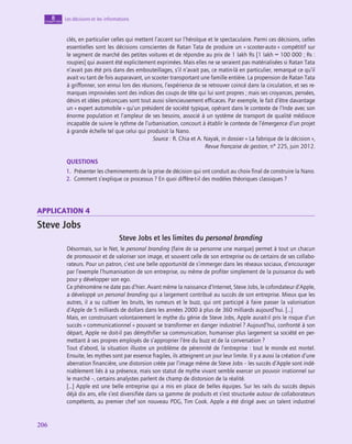 206
206
Les décisions et les informations
8
chapitre
clés, en particulier celles qui mettent l’accent sur l’héroïque et le spectaculaire. Parmi ces décisions, celles
essentielles sont les décisions conscientes de Ratan Tata de produire un « scooter-auto » compétitif sur
le segment de marché des petites voitures et de répondre au prix de 1 lakh Rs [1 lakh = 100 000 ; Rs :
roupies] qui avaient été explicitement exprimées. Mais elles ne se seraient pas matérialisées si Ratan Tata
n’avait pas été pris dans des embouteillages, s’il n’avait pas, ce matin-là en particulier, remarqué ce qu’il
avait vu tant de fois auparavant, un scooter transportant une famille entière. La propension de Ratan Tata
à griffonner, son ennui lors des réunions, l’expérience de se retrouver coincé dans la circulation, et ses re-
marques improvisées sont des indices des coups de tête qui lui sont propres ; mais ses croyances, pensées,
désirs et idées préconçues sont tout aussi silencieusement efficaces. Par exemple, le fait d’être davantage
un « expert automobile » qu’un président de société typique, opérant dans le contexte de l’Inde avec son
énorme population et l’ampleur de ses besoins, associé à un système de transport de qualité médiocre
incapable de suivre le rythme de l’urbanisation, concourt à établir le contexte de l’émergence d’un projet
à grande échelle tel que celui qui produisit la Nano.
Source : R. Chia et A. Nayak, in dossier « La fabrique de la décision »,
Revue française de gestion, n° 225, juin 2012.
QUESTIONS
1.  Présenter les cheminements de la prise de décision qui ont conduit au choix final de construire la Nano.
2.  Comment s’explique ce processus ? En quoi diffère-t‑il des modèles théoriques classiques ?
application 4
Steve Jobs
Steve Jobs et les limites du personal branding
Désormais, sur le Net, le personal branding (faire de sa personne une marque) permet à tout un chacun
de promouvoir et de valoriser son image, et souvent celle de son entreprise ou de certains de ses collabo-
rateurs. Pour un patron, c’est une belle opportunité de s’immerger dans les réseaux sociaux, d’encourager
par l’exemple l’humanisation de son entreprise, ou même de profiter simplement de la puissance du web
pour y développer son ego.
Ce phénomène ne date pas d’hier. Avant même la naissance d’Internet, Steve Jobs, le cofondateur d’Apple,
a développé un personal branding qui a largement contribué au succès de son entreprise. Mieux que les
autres, il a su cultiver les bruits, les rumeurs et le buzz, qui ont participé à faire passer la valorisation
d’Apple de 5 milliards de dollars dans les années 2000 à plus de 360 milliards aujourd’hui. […]
Mais, en construisant volontairement le mythe du génie de Steve Jobs, Apple aurait-il pris le risque d’un
succès « communicationnel » pouvant se transformer en danger industriel ? Aujourd’hui, confronté à son
départ, Apple ne doit-il pas démythifier sa communication, humaniser plus largement sa société en per-
mettant à ses propres employés de s’approprier l’ère du buzz et de la conversation ?
Tout d’abord, la situation illustre un problème de pérennité de l’entreprise : tout le monde est mortel.
Ensuite, les mythes sont par essence fragiles, ils atteignent un jour leur limite. Il y a aussi la création d’une
aberration financière, une distorsion créée par l’image même de Steve Jobs – les succès d’Apple sont indé-
niablement liés à sa présence, mais son statut de mythe vivant semble exercer un pouvoir irrationnel sur
le marché –, certains analystes parlent de champ de distorsion de la réalité.
[…] Apple est une belle entreprise qui a mis en place de belles équipes. Sur les rails du succès depuis
déjà dix ans, elle s’est diversifiée dans sa gamme de produits et s’est structurée autour de collaborateurs
compétents, au premier chef son nouveau PDG, Tim Cook. Apple a été dirigé avec un talent industriel
 
