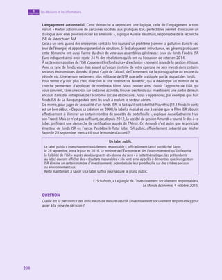 208
208
Les décisions et les informations
8
chapitre
L’engagement actionnarial. Cette démarche a cependant une logique, celle de l’engagement action-
narial. « Rester actionnaire de certaines sociétés aux pratiques ESG perfectibles permet d’instaurer un
dialogue avec elles pour les inciter à s’améliorer », explique Aurélie Baudhuin, responsable de la recherche
ISR de Meeschaert AM.
Cela a un sens quand des entreprises sont à la fois source d’un problème (comme la pollution dans le sec-
teur de l’énergie) et apporteur potentiel de solutions. Si le dialogue est infructueux, les gérants pratiquant
cette démarche ont aussi l’arme du droit de vote aux assemblées générales : ceux du fonds Fédéris ISR
Euro indiquent ainsi avoir rejeté 34 % des résolutions qu’ils ont eu l’occasion de voter en 2014.
À cette vision positive de l’ISR s’opposent les fonds dits « d’exclusion », souvent issus de la gestion éthique.
Avec ce type de fonds, vous êtes assuré qu’aucun centime de votre épargne ne sera investi dans certains
secteurs économiques donnés : il peut s’agir de l’alcool, de l’armement, de la pornographie ou encore du
pétrole, etc. Une version nettement plus militante de l’ISR que celle pratiquée par la plupart des fonds.
Pour tenter d’y voir plus clair, direction le site Internet de Novethic, qui a développé un moteur de re-
cherche permettant d’appliquer de nombreux filtres. Vous pouvez ainsi choisir l’approche de l’ISR qui
vous convient, faire une croix sur certaines activités, trouver des fonds qui investissent une partie de leurs
encours dans des entreprises de l’économie sociale et solidaire… Vous y apprendrez, par exemple, que huit
fonds ISR de La Banque postale sont les seuls à exclure le secteur aérien.
De même, pour juger de la qualité d’un fonds ISR, le fait qu’il soit labellisé Novethic (113 fonds le sont)
est un bon début. « Depuis sa création en 2009, le label a évolué et vise à valider que le filtre ISR aboutit
effectivement à éliminer un certain nombre de sociétés du portefeuille », explique Anne-Catherine Hus-
son-Traoré. Mais ce n’est pas suffisant, car, depuis 2012, la société de gestion Amundi a tourné le dos à ce
label, préférant une démarche de certification auprès de l’Afnor. Or, Amundi n’est autre que le principal
émetteur de fonds ISR en France. Peut-être le futur label ISR public, officiellement présenté par Michel
Sapin le 28 septembre, mettra-t‑il tout le monde d’accord ?
Un label public
Le label public « investissement socialement responsable », officiellement lancé par Michel Sapin
le 28 septembre, verra le jour en 2016. Le ministre de l’Économie et des Finances entend qu’il « favorise
la lisibilité de l’ISR » auprès des épargnants et « donne du sens » à cette thématique. Les prétendants
au label devront afficher des « résultats mesurables » : ils sont ainsi appelés à démontrer que leur gestion
ISR élimine un certain nombre d’investissements potentiels de leur portefeuille sur des critères sociaux
ou environnementaux.
Reste maintenant à savoir si ce label suffira pour séduire le grand public.
E. Schafroth, « La jungle de l’investissement socialement responsable »,
Le Monde Économie, 4 octobre 2015.
QUESTION
Quelle est la pertinence des indicateurs de mesure des ISR (investissement socialement responsable) pour
aider à la prise de décision ?
 