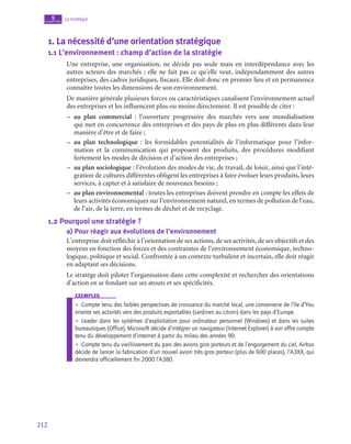 212
La stratégie
9
chapitre
1.  La nécessité d’une orientation stratégique
1.1  L’environnement : champ d’action de la stratégie
Une entreprise, une organisation, ne décide pas seule mais en interdépendance avec les
autres acteurs des marchés ; elle ne fait pas ce qu’elle veut, indépendamment des autres
entreprises, des cadres juridiques, fiscaux. Elle doit donc en premier lieu et en permanence
connaître toutes les dimensions de son environnement.
De manière générale plusieurs forces ou caractéristiques canalisent l’environnement actuel
des entreprises et les influencent plus ou moins directement. Il est possible de citer :
–
– au plan commercial : l’ouverture progressive des marchés vers une mondialisation
qui met en concurrence des entreprises et des pays de plus en plus différents dans leur
manière d’être et de faire ;
–
– au plan technologique : les formidables potentialités de l’informatique pour l’infor-
mation et la communication qui proposent des produits, des procédures modifiant
fortement les modes de décision et d’action des entreprises ;
–
– au plan sociologique : l’évolution des modes de vie, de travail, de loisir, ainsi que l’inté-
gration de cultures différentes obligent les entreprises à faire évoluer leurs produits, leurs
services, à capter et à satisfaire de nouveaux besoins ;
–
– au plan environnemental : toutes les entreprises doivent prendre en compte les effets de
leurs activités économiques sur l’environnement naturel, en termes de pollution de l’eau,
de l’air, de la terre, en termes de déchet et de recyclage.
1.2  Pourquoi une stratégie ?
a)  Pour réagir aux évolutions de l’environnement
L’entreprise doit réfléchir à l’orientation de ses actions, de ses activités, de ses objectifs et des
moyens en fonction des forces et des contraintes de l’environnement économique, techno-
logique, politique et social. Confrontée à un contexte turbulent et incertain, elle doit réagir
en adaptant ses décisions.
Le stratège doit piloter l’organisation dans cette complexité et rechercher des orientations
d’action en se fondant sur ses atouts et ses spécificités.
exemples
•
• Compte tenu des faibles perspectives de croissance du marché local, une conserverie de l’île d’Yeu
oriente ses activités vers des produits exportables (sardines au citron) dans les pays d’Europe.
•
• Leader dans les systèmes d’exploitation pour ordinateur personnel (Windows) et dans les suites
bureautiques (Office), Microsoft décide d’intégrer un navigateur (Internet Explorer) à son offre compte
tenu du développement d’internet à partir du milieu des années 90.
•
• Compte tenu du vieillissement du parc des avions gros porteurs et de l’engorgement du ciel, Airbus
décide de lancer la fabrication d’un nouvel avion très gros porteur (plus de 600 places), l’A3XX, qui
deviendra officiellement fin 2000 l’A380.
 