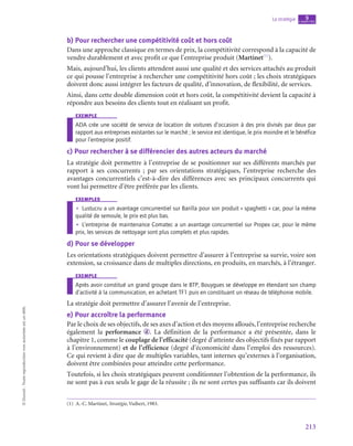 213
La stratégie chapitre
9
©
Dunod
-
Toute
reproduction
non
autorisée
est
un
délit.
b)  Pour rechercher une compétitivité coût et hors coût
Dans une approche classique en termes de prix, la compétitivité correspond à la capacité de
vendre durablement et avec profit ce que l’entreprise produit (Martinet(1)
).
Mais, aujourd’hui, les clients attendent aussi une qualité et des services attachés au produit
ce qui pousse l’entreprise à rechercher une compétitivité hors coût ; les choix stratégiques
doivent donc aussi intégrer les facteurs de qualité, d’innovation, de flexibilité, de services.
Ainsi, dans cette double dimension coût et hors coût, la compétitivité devient la capacité à
répondre aux besoins des clients tout en réalisant un profit.
exemple
ADA crée une société de service de location de voitures d’occasion à des prix divisés par deux par
rapport aux entreprises existantes sur le marché ; le service est identique, le prix moindre et le bénéfice
pour l’entreprise positif.
c)  Pour rechercher à se différencier des autres acteurs du marché
La stratégie doit permettre à l’entreprise de se positionner sur ses différents marchés par
rapport à ses concurrents  ; par ses orientations stratégiques, l’entreprise recherche des
avantages concurrentiels c’est-à-dire des différences avec ses principaux concurrents qui
vont lui permettre d’être préférée par les clients.
exemples
•
• Lustucru a un avantage concurrentiel sur Barilla pour son produit « spaghetti » car, pour la même
qualité de semoule, le prix est plus bas.
•
• L’entreprise de maintenance Comatec a un avantage concurrentiel sur Propex car, pour le même
prix, les services de nettoyage sont plus complets et plus rapides.
d)  Pour se développer
Les orientations stratégiques doivent permettre d’assurer à l’entreprise sa survie, voire son
extension, sa croissance dans de multiples directions, en produits, en marchés, à l’étranger.
exemple
Après avoir constitué un grand groupe dans le BTP, Bouygues se développe en étendant son champ
d’activité à la communication, en achetant TF1 puis en constituant un réseau de téléphonie mobile.
La stratégie doit permettre d’assurer l’avenir de l’entreprise.
e)  Pour accroître la performance
Par le choix de ses objectifs, de ses axes d’action et des moyens alloués, l’entreprise recherche
également la performance d . La définition de la performance a été présentée, dans le
chapitre 1, comme le couplage de l’efficacité (degré d’atteinte des objectifs fixés par rapport
à l’environnement) et de l’efficience (degré d’économicité dans l’emploi des ressources).
Ce qui revient à dire que de multiples variables, tant internes qu’externes à l’organisation,
doivent être combinées pour atteindre cette performance.
Toutefois, si les choix stratégiques peuvent conditionner l’obtention de la performance, ils
ne sont pas à eux seuls le gage de la réussite ; ils ne sont certes pas suffisants car ils doivent
(1)  A.-C. Martinet, Stratégie, Vuibert, 1983.
 