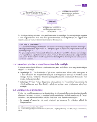 215
La stratégie chapitre
9
©
Dunod
-
Toute
reproduction
non
autorisée
est
un
délit.
STRATÉGIE
Que sait faire l’entreprise ?
Ses compétences, ressources,
atouts, etc.
Que veut faire l’entreprise ?
Ses valeurs, ses finalités, ses objectifs
Que peut faire l’entreprise ?
Les contraintes et les chances
de l’entreprise
La stratégie correspond donc à un positionnement économique de l’entreprise par rapport
à tous ses partenaires, mais aussi à un positionnement social et politique par rapport à la
société, ainsi qu’à un positionnement interne de structure.
Ainsi, selon A. Desreumaux(1)
 :
« La rationalité stratégique doit être à la fois technico-économique, organisationnelle et socio-po-
litique pour traduire la triple réalité de l’entreprise, agent de production, organisation sociale et
système politique. »
Ce qui peut permettre d’introduire la définition de S. Green(2)
en 1988 : « Former une stratégie
c’est engendrer des significations sur la nature, l’objet, la direction de l’entreprise qui permettent
aux acteurs de rendre leur monde organisationnel intelligible et d’expliquer aux autres que ce
qu’ils font a un sens. »
2.2  Les notions proches et complémentaires de la stratégie
Il semble nécessaire de délimiter plusieurs termes pour les différencier et les positionner par
rapport à la stratégie.
• La politique d . C’est la manière d’agir et de conduire une affaire ; elle correspond à
la mise en œuvre des moyens indiqués par la stratégie (c’est ainsi qu’en fonction de la
stratégie choisie, l’entreprise définit sa politique financière, commerciale de manière plus
précise et plus ponctuelle).
• La tactique d . C’est l’art de diriger une action, et non pas l’ensemble d’un domaine ; la
période et l’espace sont donc limités ; plusieurs tactiques sont possibles au sein d’une
stratégie.
2.3  Le management stratégique
Il n’est pas possible de déconnecter les décisions stratégiques de l’organisation dans laquelle
elles vont être mises en place. La stratégie interfère et s’intègre à plusieurs niveaux de l’orga-
nisation ; c’est pourquoi certains auteurs identifient trois niveaux de stratégie :
–
– la stratégie d’entreprise (corporate strategy) qui concerne le périmètre global de
l’organisation ;
(1)  A. Desreumaux, Stratégie, Dalloz, 1993.
(2)  S. Green, Strategy, Organizational Culture and Symbolism, Lang Range Planning, 21.4.1988 ; cité par A. Desreumaux,
op. cit.
 