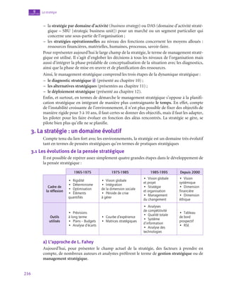 216
La stratégie
9
chapitre
–
– la stratégie par domaine d’activité (business strategy) ou DAS (domaine d’activité straté-
gique – SBU [strategic business unit]) pour un marché ou un segment particulier qui
concerne une sous-partie de l’organisation ;
–
– les stratégies opérationnelles au niveau des fonctions concernent les moyens alloués :
ressources financières, matérielles, humaines, processus, savoir-faire.
Pour représenter aujourd’hui le large champ de la stratégie, le terme de management straté-
gique est utilisé. Il s’agit d’englober les décisions à tous les niveaux de l’organisation mais
aussi d’intégrer la phase préalable de conceptualisation de la situation avec les diagnostics,
ainsi que la phase de mise en œuvre et de planification des ressources.
Ainsi, le management stratégique comprend les trois étapes de la dynamique stratégique :
–
– le diagnostic stratégique d (présenté au chapitre 10) ;
–
– les alternatives stratégiques (présentées au chapitre 11) ;
–
– le déploiement stratégique (présenté au chapitre 12).
Enfin, et surtout, en termes de démarche le management stratégique s’oppose à la planifi-
cation stratégique en intégrant de manière plus contraignante le temps. En effet, compte
de l’instabilité croissante de l’environnement, il n’est plus possible de fixer des objectifs de
manière rigide pour 5 à 10 ans, il faut certes se donner des objectifs, mais il faut les adapter,
les piloter pour les faire évoluer en fonction des aléas rencontrés. La stratégie se gère, se
pilote bien plus qu’elle ne se planifie.
3.  La stratégie : un domaine évolutif
Compte tenu du lien fort avec les environnements, la stratégie est un domaine très évolutif
tant en termes de pensées stratégiques qu’en termes de pratiques stratégiques
3.1  Les évolutions de la pensée stratégique
Il est possible de repérer assez simplement quatre grandes étapes dans le développement de
la pensée stratégique :
1965‑1975 1975‑1985 1985‑1995 Depuis 2000
Cadre de
la réflexion
•  Rigidité
•  Déterminisme
•  Optimisation
•  Éléments
quantifiés
•  Vision globale
•  Intégration
de la dimension sociale
•  Période de crise
à gérer
•  Vision globale
et projet
•  Stratégie
et organisation
•  Management
du changement
•  Vision
systémique
•  Dimension
financière
•  Dimension
éthique
Outils
utilisés
•  Prévisions
à long terme
•  Plans – Budgets
•  Analyse d’écarts
•  Courbe d’expérience
•  Matrices stratégiques
•  Analyses
de compétitivité
•  Qualité totale
•  Système
d’information
•  Analyse des
technologies
•  Tableau
de bord
prospectif
•  RSE
a)  L’approche de L. Fahey
Aujourd’hui, pour présenter le champ actuel de la stratégie, des facteurs à prendre en
compte, de nombreux auteurs et analystes préfèrent le terme de gestion stratégique ou de
management stratégique.
 