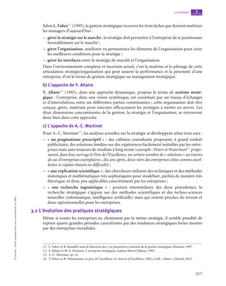 217
La stratégie chapitre
9
©
Dunod
-
Toute
reproduction
non
autorisée
est
un
délit.
Selon L. Fahey(1)
(1995), la gestion stratégique recouvre les trois tâches que doivent maîtriser
les managers d’aujourd’hui :
–
– gérer la stratégie sur le marché ; la stratégie doit permettre à l’entreprise de se positionner
favorablement sur le marché ;
–
– gérer l’organisation, améliorer en permanence les éléments de l’organisation pour créer
les meilleures conditions pour la stratégie ;
–
– gérer les interfaces entre la stratégie de marché et l’organisation.
Dans l’environnement complexe et incertain actuel, c’est la maîtrise et le pilotage de cette
articulation stratégie/organisation qui peut assurer la performance et la pérennité d’une
entreprise, d’où le terme de gestion stratégique ou management stratégique.
b)  L’appoche de Y. Allaire
Y. Allaire(2)
(1993), dans une approche dynamique, propose le terme de système straté-
gique : l’entreprise, dans une vision systémique, est constituée par un réseau d’échanges
et d’interrelations entre ses différentes parties constituantes ; cette organisation doit être
conçue, gérée, maîtrisée pour exécuter efficacement les stratégies à mettre en œuvre. Les
deux dimensions concomitantes de la gestion, la stratégie et l’organisation, se retrouvent
donc bien dans cette approche.
c)  L’appoche de A.-C. Martinet
Pour A.-C. Martinet(3)
, les analyses actuelles sur la stratégie se développent selon trois axes :
–
– « un pragmatisme prescriptif » : des cabinets consultants proposent, à grand renfort
publicitaire, des solutions fondées sur des expériences facilement imitables par les entre-
prises mais sans toujours de résultats à long terme (exemple : Peters et Waterman(4)
propo-
saient, dans leur ouvrage le Prix de l’Excellence, un certain nombre de « solutions » au travers
de cas d’entreprises exemplaires ; dix ans après, deux-tiers des entreprises citées comme excel-
lentes et copiées étaient en difficulté) ;
–
– « une explication scientifique » : des chercheurs utilisent des techniques et des méthodes
statistiques et mathématiques très sophistiquées pour modéliser, parfois de manière très
théorique, et donc peu applicables concrètement par les entreprises ;
–
– « une recherche ingénierique » : position intermédiaire des deux précédentes, la
recherche stratégique s’appuie sur des méthodes scientifiques et des techno-sciences
nouvelles (informatique, intelligence artificielle) mais qui restent proches du terrain et
donc opérationnelles pour les entreprises.
3.2  L’évolution des pratiques stratégiques
Même si toutes les entreprises ne choisissent pas la même stratégie, il semble possible de
repérer quatre grandes périodes caractérisées par des tendances stratégiques fortes menées
par des entreprises mondiales.
(1)  L. Fahey et R. Randall (sous la direction de), Les paramètres essentiels de la gestion stratégique, Maxima, 1997.
(2)  Y. Allaire et M. E. Firsirotu, L’entreprise stratégique, Gaëtan Morin Éditeur, 1993.
(3)  A.-C. Martinet, op. cit.
(4)  T. Peters et R. Watermann, Le prix de l’excellence (In Search of Excellence, 1982), Coll. « Idem », Dunod, 2012.
 