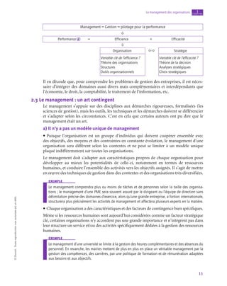 11
Le management des organisations chapitre
1
©
Dunod
-
Toute
reproduction
non
autorisée
est
un
délit.
Management = Gestion = pilotage pour la performance
Performance = Efficience + Efficacité
Organisation
Variable clé de l’efficience ?
Théorie des organisations
Structures
Outils organisationnels
Stratégie
Variable clé de l’efficacité ?
Théorie de la décision
Analyses stratégiques
Choix stratégiques



d
Il en découle que, pour comprendre les problèmes de gestion des entreprises, il est néces-
saire d’intégrer des domaines aussi divers mais complémentaires et interdépendants que
l’économie, le droit, la comptabilité, le traitement de l’information, etc.
2.3  Le management : un art contingent
Le management s’appuie sur des disciplines aux démarches rigoureuses, formalisées (les
sciences de gestion), mais les outils, les techniques et les démarches doivent se différencier
et s’adapter selon les circonstances. C’est en cela que certains auteurs ont pu dire que le
management était un art.
a)  Il n’y a pas un modèle unique de management
• Puisque l’organisation est un groupe d’individus qui doivent coopérer ensemble avec
des objectifs, des moyens et des contraintes en constante évolution, le management d’une
organisation sera différent selon les contextes et ne peut se limiter à un modèle unique
plaqué indifféremment sur toutes les organisations.
Le management doit s’adapter aux caractéristiques propres de chaque organisation pour
développer au mieux les potentialités de celle-ci, notamment en termes de ressources
humaines, et conduire l’ensemble des activités vers les objectifs assignés. Il s’agit de mettre
en œuvre des techniques de gestion dans des contextes et des organisations très diversifiées.
exemple
Le management comprendra plus ou moins de tâches et de personnes selon la taille des organisa-
tions ; le management d’une PME sera souvent assuré par le dirigeant ou l’équipe de direction sans
délimitation précise des domaines d’exercice, alors qu’une grande entreprise, a fortiori internationale,
structurera plus précisément les activités de management et affectera plusieurs experts en la matière.
• Chaque organisation a des caractéristiques et des facteurs de contingence bien spécifiques.
Même si les ressources humaines sont aujourd’hui considérées comme un facteur stratégique
clé, certaines organisations n’y accordent pas une grande importance et n’intègrent pas dans
leur structure un service et/ou des activités spécifiquement dédiées à la gestion des ressources
humaines.
exemple
Le management d’une université se limite à la gestion des heures complémentaires et des absences du
personnel. En revanche, les mairies mettent de plus en plus en place un véritable management par la
gestion des compétences, des carrières, par une politique de formation et de rémunération adaptées
aux besoins et aux objectifs.
 