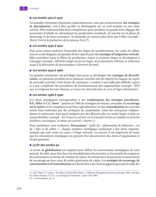 218
La stratégie
9
chapitre
■
■ Les années 1910 à 1930
Les grandes entreprises choisissent majoritairement, mais pas exclusivement, des stratégies
de spécialisation, c’est-à-dire qu’elles se développent sur un seul produit ou une seule
activité. Elles maîtrisent bien leurs compétences pour produire en grande série, dégager des
économies d’échelle en rationalisant les productions standards ; le marché est en phase de
démarrage et de forte croissance ; la demande est souvent plus forte que l’offre (exemple :
Henry Ford et la production de la fameuse Ford T).
■
■ Les années 1930 à 1950
Puis, pour mieux maîtriser l’ensemble des étapes de transformation, les coûts, les délais,
tout en se développant, les grandes firmes optent pour des stratégies d’intégration verticale.
Elles contrôlent toute la filière de production, même si certaines étapes se développent à
l’étranger (exemple : Michelin intègre toutes les étapes, de la plantation d’hévéas en Indochine
jusqu’à la fabrication du pneumatique à clermont-ferrand).
■
■ Les années 1950 à 1980
Les grandes entreprises ont privilégié alors pour se développer des stratégies de diversifi-
cation, sur plusieurs produits et/ou plusieurs marchés afin de répartir les risques, de capter
de nouvelles activités. Cette forme de croissance a conduit à une taille plus difficile à gérer
et à une complexité des procédures de fonctionnement des organisations (exemple : BSN
qui, en intègrant Gervais-Danone, se trouve très diversifié dans le verre et l’agro-alimentaire).
■
■ Les années 1980 à 1990
Les choix stratégiques correspondent à des combinaisons des stratégies précédentes.
R.E. Miles et C.C. Snow(1)
parlent en 1984 de stratégies de réseaux, associant un recentrage
sur le métier et les compétences de base (spécialisation) et une externalisation des activités
moins bien maîtrisées par des pratiques de coopération. Ainsi des entreprises indépen-
dantes et autonomes sont quasi intégrées par des alliances plus ou moins larges et plus ou
moins durables (exemple : Air France se recentre sur le transport aérien en vendant ses activités
hôtelières, touristiques, et même son activité « charter »).
Pour synthétiser cette évolution, Desreumaux(2)
parle de « phénomène de balancier » ou
de « flux et de reflux » ; chaque tendance stratégique conduisant à des choix organisa-
tionnels qui sont remis en cause à l’étape suivante. Là encore, il est important de noter
que les orientations stratégiques ne peuvent être déconnectées des choix d’organisation et
réciproquement.
■
■ La fin des années 90
Le terme de globalisation est employé pour définir les mouvements stratégiques de cette
période. En effet, pour faire face à la mondialisation des marchés et à la montée des exigences
des actionnaires en termes de création de valeur, les entreprises ont poursuivi le mouvement
de recentrage sur leur cœur de métier générateur de valeur. Les stratégies de recentrage, de
concentration et d’externalisation ont donné lieu à des fusions gigantesques par la taille des
(1)  R.E. Miles, C.C. Snow, « Fit failure and the hall of fame », California Management Review, printemps 1984 ; cité dans
les Cahiers français, n° 275, « Les stratégies d’entreprise », mars-avril 1996.
(2)  A. Desreumaux, op. cit.
 