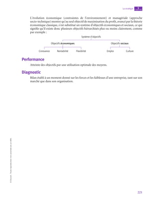 221
La stratégie chapitre
9
©
Dunod
-
Toute
reproduction
non
autorisée
est
un
délit.
L’évolution économique (contraintes de l’environnement) et managériale (approche
socio-technique) montre qu’au seul objectif de maximisation du profit, avancé par la théorie
économique classique, s’est substitué un système d’objectifs économiques et sociaux, ce qui
signifie qu’il existe donc plusieurs objectifs hiérarchisés plus ou moins clairement, comme
par exemple :
Système d’objectifs
Croissance
Objectifs économiques Objectifs sociaux
Rentabilité Flexibilité Emploi Culture
Performance
Atteinte des objectifs par une utilisation optimale des moyens.
Diagnostic
Bilan établi à un moment donné sur les forces et les faiblesses d’une entreprise, tant sur son
marché que dans son organisation.
 