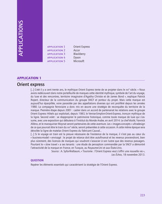 223
application 1	 Orient Express
application 2	 Accor
application 3	 Blackberry
application 4	 Dyson
application 5	 Microsoft
application 1
Orient express
[…] Créé il y a cent trente ans, le mythique Orient Express tente de se projeter dans le xxi
e
 siècle. « Nous
avons redécouvert dans notre portefeuille de marques cette identité mythique, symbole de l’art du voyage,
du luxe et des rencontres, territoire imaginaire d’Agatha Christie et de James Bond », explique Patrick
Ropert, directeur de la communication du groupe SNCF et porteur du projet. Mais cette marque est
aujourd’hui éparpillée, voire parasitée par des appellations diverses qui ont proliféré depuis les années
1980. La compagnie ferroviaire a donc mis en œuvre une stratégie de reconquête du territoire de la
marque. Première étape depuis 2001 : cadrer dans un accord de partenariat les relations avec le groupe
Orient Express Hôtels qui exploitait, depuis 1983, le Venise-Simplon-Orient-Express, tronçon mythique de
la ligne. Second volet : se réapproprier le patrimoine historique, comme toute marque de luxe qui s’as-
sume, avec une exposition qui débutera à l’Institut du Monde Arabe, en avril 2014. Le chef étoilé, Yannick
Alléno, et le maroquinier Moynat seront partenaires de cette aventure. Les « images-concepts » ultradesign
de ce que pourrait être le train du xxi
e
 siècle, seront présentées à cette occasion. À cette même époque sera
dévoilée la ligne de matelas Orient Express du fabricant Cauval…
[…] Si le voyage en train est la preuve nécessaire de l’existence de la marque, il n’est pas au cœur du
« business-model » envisagé : le projet de relance doit être autofinancé et les revenus proviendront, bien
plus sûrement, des licences de marques qui voudront s’associer à son lustre que des revenus passagers.
Pourtant le « slow travel » a ses tenants : une étude de perception commandée par la SNCF a démontré
l’attractivité de la marque en France, en Turquie, au Royaume-Uni et aux États-Unis.
Source : A. Sylla-Walbaum, « Tourisme : l’Orient Express veut s’offrir une nouvelle vie »,
Les Échos, 18 novembre 2013.
QUESTION
Repérer les éléments essentiels qui caractérisent la stratégie de l’Orient Express.
APPLICATIONS
 