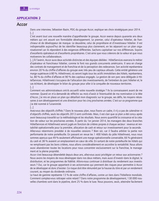 224
224
La stratégie
9
chapitre
application 2
Accor
Dans une interview, Sébastien Bazin, PDG du groupe Accor, explique ses choix stratégiques pour 2014.
[…]
C’est avant tout une nouvelle manière d’appréhender le groupe. Accor exerce depuis quarante ans deux
métiers qui ont assuré son formidable développement. Le premier, celui d’opérateur hôtelier, de fran-
chiseur et de développeur de marque. Le deuxième, celui de propriétaire et d’investisseur hôtelier. Il est
indispensable aujourd’hui de les identifier beaucoup plus clairement, en les séparant sur un plan orga-
nisationnel car ils répondent à des exigences différentes. Sachons capitaliser sur nos différences. Soyons
d’excellents opérateurs et d’excellents propriétaires. C’est ainsi que nous créerons de la valeur et que nous
motiverons les collaborateurs.
[…] À l’avenir, Accor aura deux activités distinctes et des équipes dédiées : HôtelServices exercera le métier
d’opérateur et franchiseur hôtelier, comme le font nos grands concurrents américains. Il sera en charge
des contrats de management et de franchise et de la perception des redevances. Son activité représentera
environ 20 % du chiffre d’affaires du groupe avec très peu de capitaux alloués. Cette entité générera une
marge supérieure à 80 %. HôtelInvest, où seront logés tous les actifs immobiliers des hôtels, représentera,
lui, 80 % du chiffre d’affaires et 90 % des capitaux engagés. La gestion de son parc sera déléguée à Hô-
telServices. HôtelInvest s’occupera de l’allocation des investissements, de l’entretien du parc hôtelier et, le
cas échéant, de développer le bilan du groupe pour aller à la conquête de nouveaux territoires.
[…]
Comment vos administrateurs ont-ils accueilli votre nouvelle stratégie ? Ils la connaissaient avant de me
nommer. Quand on m’a demandé de réfléchir au mois d’août à l’éventualité de ma nomination à la tête
d’Accor, j’ai mis en place un plan qui détaillait mon diagnostic sur le groupe, ses défis, les moyens néces-
saires à son développement et une direction pour les cinq prochaines années. C’est sur ce programme que
j’ai été nommé à l’unanimité.
[…]
Avez-vous des objectifs chiffrés ? Dans le nouveau plan, nous fixons un cadre, il n’y a pas de calendrier ni
d’objectifs chiffrés, seuls les objectifs 2013 sont confirmés. Mais, il est clair que ce plan a été conçu après
avoir beaucoup travaillé sur la méthodologie et les résultats. Nous avons quantifié la croissance et la créa-
tion de valeur sur les prochaines années. À partir du 1er janvier 2014, les managers des deux branches
HôtelServices et HôtelInvest seront jugés en fonction de critères propres à chaque secteur : revenus et ren-
tabilité opérationnelle pour la première, allocation de cash et retour sur investissement pour la seconde.
Allez-vous néanmoins procéder à de nouvelles cessions ? Bien sûr, car il faudra arbitrer la partie non
performante de notre portefeuille. En passant en revue les 1 400 hôtels du pôle HôtelInvest, nous nous
sommes aperçus que 49 % seulement affichaient une marge opérationnelle convenable, 66 % généraient
du cash et 38 % avaient un emplacement en cœur de ville. En sortant de notre portefeuille les hôtels qui
ne remplissent pas les bons critères, nous allons considérablement en accroître la rentabilité. Nous allons
aussi abandonner toutes les locations pour nous concentrer exclusivement sur la franchise, le manage-
ment et la pleine propriété.
Accor s’est beaucoup désendetté depuis deux ans, allez-vous aussi privilégier un retour aux actionnaires ?
Nous avons les moyens de nous développer dans nos deux métiers, mais aussi d’investir dans le digital, la
distribution, et les programmes de fidélité. Allons-nous continuer à distribuer du rendement aux investis-
seurs ? Oui, car le groupe appartient à ses actionnaires qui prennent des risques pour permettre à Accor
de se développer et donc d’exister. Ce risque doit être rémunéré par la hausse du titre et par un rendement
courant, au moyen du dividende ordinaire.
Le haut de gamme représente 13 % de votre chiffre d’affaires, contre un tiers dans l’hôtellerie mondiale.
Comment comptez-vous rattraper votre retard ? Dans notre programme de développement, 130 000 nou-
velles chambres sont dans le pipeline, dont 25 % dans le luxe. Nous pouvons, seuls, atteindre facilement
 