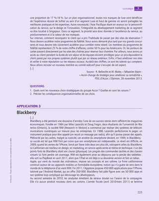225
La stratégie chapitre
9
©
Dunod
-
Toute
reproduction
non
autorisée
est
un
délit.
une proportion de 17 %-18 %. Sur un plan organisationnel, toutes nos marques de luxe vont bénéficier
de l’expérience réussie de Sofitel au sein d’un segment Luxe et haut de gamme où seront partagées les
meilleures pratiques et les expertises. Autre nouveauté, l’Asie Pacifique étant en avance sur la personnifi-
cation du service, sur le design et l’innovation, l’intégralité du développement marketing de ce segment
va être localisé à Singapour. Dans ce segment, la priorité sera donc donnée à l’excellence du service, au
positionnement et à la valeur de nos marques.
Sur internet, comment reconquérir le client qui a pris l’habitude de passer par des sites de réservation ?
Nous devons accélérer notre programme de fidélité. Nous avons démarré plus tard que nos grands concur-
rents et nous devons très clairement accélérer pour combler notre retard. Les membres du programme de
fidélité représentent 25 % de notre chiffre d’affaires, contre 50 % pour les Américains. Or, les porteurs de
cartes passent directement par les sites des chaînes pour réserver leur chambre. Par ailleurs, nous avons un
accès au client pendant la durée de son séjour et les équipes doivent privilégier pour un prix équivalent le
client passé par nos propres systèmes plutôt que par un réseau extérieur. Enfin, il faut améliorer nos sites
et veiller à notre réputation sur les réseaux sociaux. Au-delà des chiffres, ce sont les talents qui comptent.
Nous allons recruter un nouveau membre au comité exécutif pour s’occuper de cet aspect.
[…]
Source : R. Belleville et M. Motte, « Sébastien Bazin :
« Accor change de stratégie pour améliorer sa rentabilité »,
PDG d’Accor, L’Opinion, 28 novembre 2013.
QUESTIONS
1.  Quels sont les nouveaux choix stratégiques du groupe Accor ? Quelles en sont les raisons ?
2.  Préciser les conséquences organisationnelles de ces choix.
application 3
Blackberry
[…]
BlackBerry a été pendant une douzaine d’années l’une de ces success stories dont raffolent les magazines
économiques. Fondée en 1984 par Mike Lazaridis et Doug Fregin, deux étudiants de l’université de Wa-
terloo (Ontario), la société RIM (Research In Motion) a commencé par réaliser des systèmes de télécom-
munications numériques sur mesure pour les entreprises. En 1988, Lazaridis perfectionne le pager, un
instrument pratique pour être appelé (on reçoit un message par radio), afin qu’il puisse passer des appels.
Plébiscité par les cadres, malgré sa rusticité, cet ancêtre du smartphone devient, en 1999, le BlackBerry.
Le succès est tel que RIM finit par croire que son smartphone est indépassable. Le réveil est difficile, en
2009, quand les ventes de l’iPhone, lancé par Steve Jobs deux ans plus tôt, rattrapent celles du BlackBerry.
Le Californien est meilleur en design, en marketing, en service après-vente et même en technique. L’un des
points forts de BlackBerry était son clavier (physique). Les progrès des commandes tactiles et des claviers
virtuels lui font perdre cet avantage. RIM est également prise au dépourvu par la percée des tablettes :
elle sort sa PlayBook en avril 2011, alors que l’iPad en est déjà à sa deuxième version et fait un tabac.
Apple, qui vient du monde des ordinateurs, impose ses concepts et son rythme. La firme californienne
construit autour de ses appareils mobiles un formidable écosystème, notion qui n’a guère de sens dans le
monde de la téléphonie d’où vient RIM. Fin 2011, l’Appstore propose 450 000 applications pour l’iPhone,
talonné par l’Android Market, qui en offre 350 000. BlackBerry fait pâle figure avec ses 50 000 apps et
son système trop compliqué qui décourage les développeurs.
Au second semestre de 2010, les analystes émettent de sérieux doutes sur l’avenir de la compagnie.
Elle n’a aucun produit nouveau dans ses cartons. L’année fiscale (avril 2010-mars 2011) se termine
 