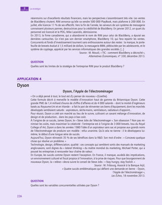 226
226
La stratégie
9
chapitre
néanmoins sur d’excellents résultats financiers, mais les perspectives s’assombrissent très vite. Les ventes
de BlackBerry chutent. RIM annonce qu’elle va vendre 500 000 PlayBook, mais plafonne à 200 000. En
juillet, elle licencie 11 % de ses effectifs. Vers la fin de l’année, les serveurs de son système de messagerie
connaissent plusieurs pannes, destructrices pour la crédibilité de BlackBerry. En janvier 2012, un quart du
personnel est licencié et le PDG, Mike Lazaridis, démissionne.
En 2013, la firme canadienne, qui a abandonné le nom de RIM pour celui de BlackBerry, a épuisé ses
dernières cartouches. Ce n’est pas son dernier smartphone, BlackBerry 10, qui fera repartir les ventes.
Concurrents et fonds d’investissement tournent sans enthousiasme autour des restes : la marque, le porte-
feuille de brevets évalué à 1,5 milliard de dollars, la messagerie BBM, plébiscitée par les adolescents, et le
système de cryptage, apprécié par les services informatiques des grandes sociétés. […]
Source : M. Mousli, « TIC : comment BlackBerry a décroché »,
Alternatives Économiques, n° 330, décembre 2013.
QUESTION
Quelles sont les limites de la stratégie de l’entreprise RIM pour le produit BlackBerry ?
application 4
Dyson
Dyson, l’Apple de l’électroménager
« On a déjà pensé à tout, le tout est d’y penser de nouveau » (Goethe).
Cette formule décrit à merveille le modèle d’innovation haut de gamme du Britannique Dyson. Cette
grande PME de 1,4 milliard d’euros de chiffre d’affaires et de 4 000 salariés – dont la moitié d’ingénieurs
basés au Royaume-Uni et en Irlande – a fait le pari de réinventer ces biens d’équipement, dont les marchés
développés semblaient saturés : aspirateurs, sèche-mains, ventilateurs, radiateurs d’appoint…
Pour réussir, Dyson a créé son marché au lieu de le suivre, cultivant un savant mélange d’innovation, de
design et de production… dans les pays à bas coût.
À l’origine de ce succès, James Dyson, le « Steve Jobs de l’électroménager ». Son obsession ? Non pas mi-
nimiser les coûts, mais maximiser la créativité : l’entreprise est à l’origine de 3 000 brevets. Issu du Royal
College of Art, Dyson a dans les années 1980 l’idée d’un aspirateur sans sac et propose aux grands noms
de l’électroménager de produire son modèle : refus unanime. Qu’à cela ne tienne : il le développera lui-
même, le début d’une longue série de succès.
Aujourd’hui, Dyson réinvestit 35 % de ses bénéfices dans la RD. Son mot d’ordre : « Concevez quelque
chose qui résolve un problème. »
Technologie, design, différenciation, qualité : ces concepts qui semblent sortis des manuels de marketing
anglo-saxons, sont dignes du « lateral thinking » du maître mondial du marketing, Michael Porter, qui a
poussé les entreprises à renouveler leur chaîne de valeur.
En Europe, les succès comme Dyson restent l’exception. En France, il manque, au-delà des imprécations,
un environnement culturel et fiscal propice à l’innovation, à la prise de risques. Pour que bourgeonnent de
nouveaux Dyson, la « relève » devra suivre le conseil de Steve Jobs : « Stay hungry, stay foolish. »
Source : M. Fribourg, Associé à la Banque Arjil,
« Quatre succès emblématiques qui défient une demande en berne – Dyson,
l’Apple de l’électroménager »,
Les Échos, 18 novembre 2013.
QUESTION
Quelles sont les variables concurrentielles utilisées par Dyson ?
 