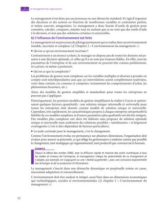 12
Le management des organisations
1
chapitre
Le management n’est donc pas un processus ou une démarche standard. Il s’agit d’organiser
des décisions et des actions en fonction de nombreuses variables et contraintes parfois,
et même souvent, antagonistes. Le management a donc besoin d’outils de gestion pour
connaître, calculer, comparer, simuler tout en sachant que ce ne sont que des outils d’aide
à la décision, et non pas des solutions certaines et universelles.
b)  L’influence de l’environnement est forte
Lemanagementestunprocessusdepilotagepermanentquiseréalisedansunenvironnement
instable, incertain et complexe (cf. Chapitre 2 « L’environnement du management »).
• Qu’est ce qu’un environnement incertain ?
Contrairement à un énoncé scolaire, le manager ne dispose pas de toutes les données néces-
saires à une décision optimale, et celles qu’il a ne sont pas toujours fiables. En effet, tous les
paramètres de l’entreprise et de son environnement ne peuvent être connus parfaitement,
ni a priori, ni même a posteriori.
• Qu’est ce que la complexité ?
Les problèmes de gestion sont complexes car les variables multiples et diverses à prendre en
compte sont interdépendantes sans que ces interrelations soient complètement maîtrisées,
voire dans certains cas connues et comprises (notamment les comportements d’achat, les
phénomènes boursiers, etc.).
Ainsi, des modèles de gestion simplifiés et standardisés pour toutes les entreprises ne
peuvent pas s’appliquer.
Historiquement, les premiers modèles de gestion simplifiaient la réalité à l’excès et optimi-
saient quelques facteurs quantitatifs : une solution unique rationnelle et universelle pour
toutes les entreprises était donnée comme modèle de solution unique et universelle.
Cependant, très rapidement, les caractéristiques propres à chaque entreprise ont perturbé la
fiabilité de ces modèles simplistes et d’autres paramètres plus qualitatifs ont dû être intégrés.
Des modèles plus complexes ont alors été élaborés sans proposer de solution optimale
unique et universelle mais seulement des solutions possibles « satisfaisantes » et largement
contingentes (c’est-à-dire dépendant de facteurs particuliers).
• La seule certitude pour le management, c’est le changement.
Comme l’environnement évolue en permanence sur plusieurs dimensions, l’organisation doit
évoluer pour assurer sa pérennité, ce qui oblige les gestionnaires à maîtriser autant que possible
le changement, tant stratégique qu’organisationnel, tant productif que commercial et humain.
exemple
Depuis le début des années 2000, avec la diffusion rapide et massive des outils numériques à tous
les stades et niveaux de l’entreprise, le management intègre les potentialités de ce changement et
s’adapte, par exemple, en s’appuyant sur une « réalité augmentée », avec une croissance exponentielle
des échanges et de la production d’informations
Le management s’inscrit dans une démarche dynamique en perpétuelle remise en cause,
nécessitant adaptation et renouvellement.
L’environnement doit être analysé et intégré, aussi bien dans ses dimensions économiques
que technologiques, sociales et environnementales (cf. chapitre 2 « L’environnement du
management »).
 