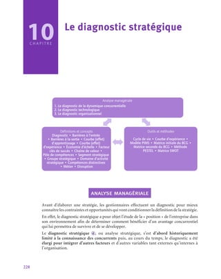 228
10
C H A P I T R E
Le diagnostic stratégique
Analyse managériale
1. Le diagnostic de la dynamique concurrentielle
2. Le diagnostic technologique
3. Le diagnostic organisationnel
Définitions et concepts
Diagnostic • Barrières à l’entrée
• Barrières à la sortie • Courbe (effet)
d’apprentissage • Courbe (effet)
d’expérience • Économie d’échelle • Facteur
clés de succès • Chaîne de valeur •
Pôle de compétences • Segment stratégique
• Groupe stratégique • Domaine d’activité
stratégique • Compétences distinctives
• Métier • Disruption
Outils et méthodes
Cycle de vie • Courbe d’expérience •
Modèle PIMS • Matrice initiale du BCG •
Matrice seconde du BCG • Méthode
PESTEL • Matrice SWOT
analyse managériale
Avant d’élaborer une stratégie, les gestionnaires effectuent un diagnostic pour mieux
connaître les contraintes et opportunités qui vont conditionner la définition de la stratégie.
En effet, le diagnostic stratégique a pour objet l’étude de la « position » de l’entreprise dans
son environnement afin de déterminer comment bénéficier d’un avantage concurrentiel
qui lui permettra de survivre et de se développer.
Le diagnostic stratégique d , ou analyse stratégique, s’est d’abord historiquement
limité à la connaissance des concurrents puis, au cours du temps, le diagnostic a été
élargi pour intégrer d’autres facteurs et d’autres variables tant externes qu’internes à
l’organisation.
 